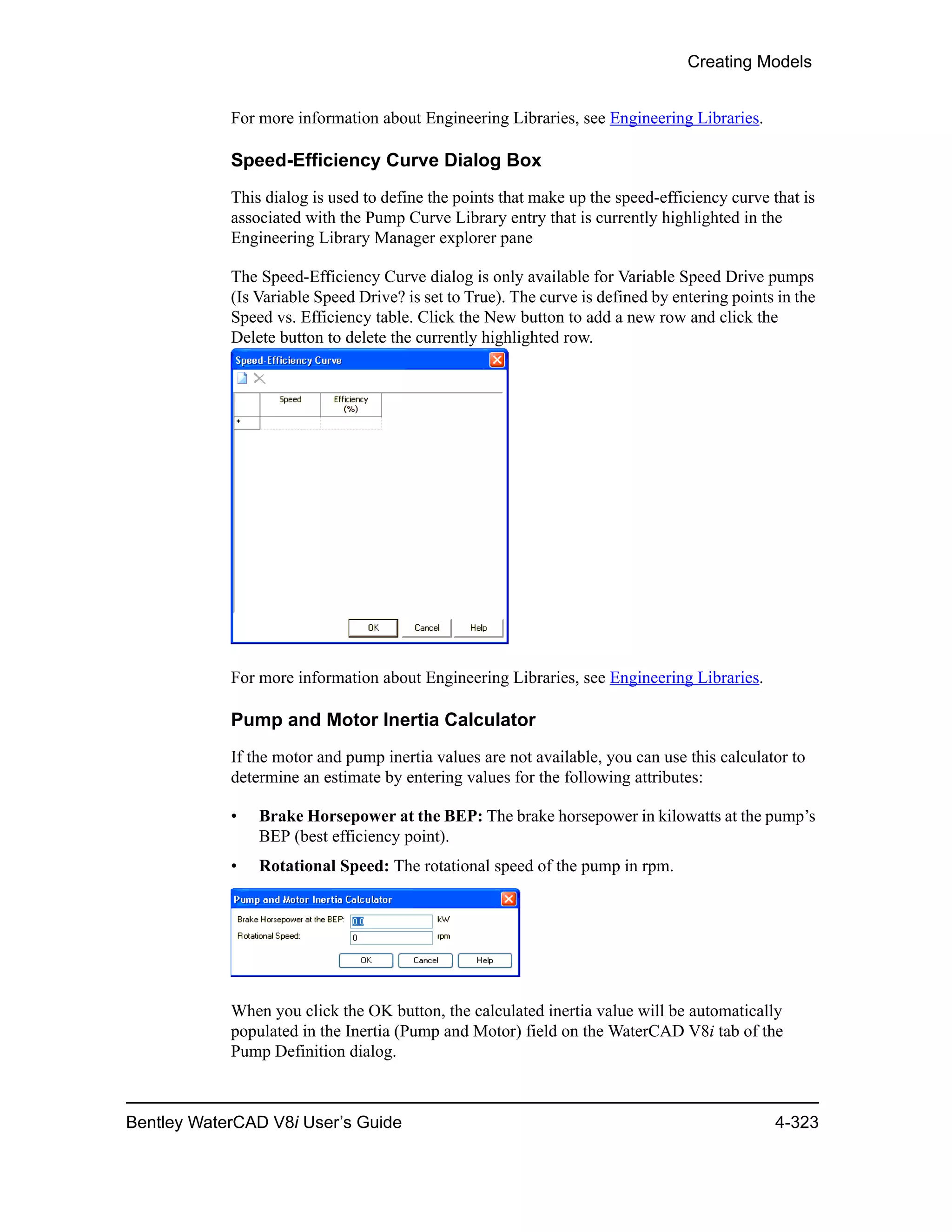 Creating Models
Bentley WaterCAD V8i User’s Guide 4-323
For more information about Engineering Libraries, see Engineering Libraries.
Speed-Efficiency Curve Dialog Box
This dialog is used to define the points that make up the speed-efficiency curve that is
associated with the Pump Curve Library entry that is currently highlighted in the
Engineering Library Manager explorer pane
The Speed-Efficiency Curve dialog is only available for Variable Speed Drive pumps
(Is Variable Speed Drive? is set to True). The curve is defined by entering points in the
Speed vs. Efficiency table. Click the New button to add a new row and click the
Delete button to delete the currently highlighted row.
For more information about Engineering Libraries, see Engineering Libraries.
Pump and Motor Inertia Calculator
If the motor and pump inertia values are not available, you can use this calculator to
determine an estimate by entering values for the following attributes:
• Brake Horsepower at the BEP: The brake horsepower in kilowatts at the pump’s
BEP (best efficiency point).
• Rotational Speed: The rotational speed of the pump in rpm.
When you click the OK button, the calculated inertia value will be automatically
populated in the Inertia (Pump and Motor) field on the WaterCAD V8i tab of the
Pump Definition dialog.
 
