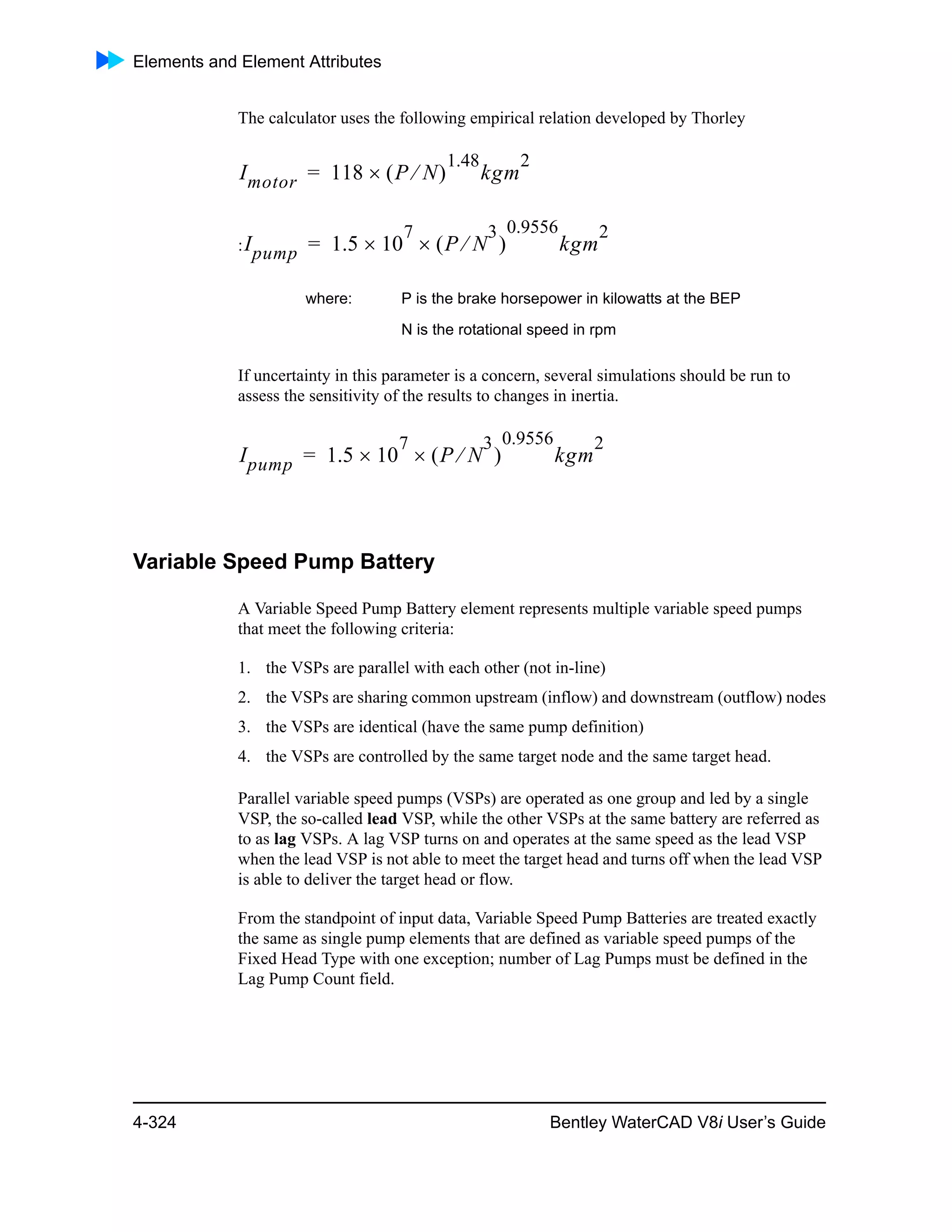 Elements and Element Attributes
4-324 Bentley WaterCAD V8i User’s Guide
The calculator uses the following empirical relation developed by Thorley
:
If uncertainty in this parameter is a concern, several simulations should be run to
assess the sensitivity of the results to changes in inertia.
Variable Speed Pump Battery
A Variable Speed Pump Battery element represents multiple variable speed pumps
that meet the following criteria:
1. the VSPs are parallel with each other (not in-line)
2. the VSPs are sharing common upstream (inflow) and downstream (outflow) nodes
3. the VSPs are identical (have the same pump definition)
4. the VSPs are controlled by the same target node and the same target head.
Parallel variable speed pumps (VSPs) are operated as one group and led by a single
VSP, the so-called lead VSP, while the other VSPs at the same battery are referred as
to as lag VSPs. A lag VSP turns on and operates at the same speed as the lead VSP
when the lead VSP is not able to meet the target head and turns off when the lead VSP
is able to deliver the target head or flow.
From the standpoint of input data, Variable Speed Pump Batteries are treated exactly
the same as single pump elements that are defined as variable speed pumps of the
Fixed Head Type with one exception; number of Lag Pumps must be defined in the
Lag Pump Count field.
where: P is the brake horsepower in kilowatts at the BEP
N is the rotational speed in rpm
Imotor 118 P N 
1.48
kgm
2
=
Ipump 1.5 10
7
 P N
3
 
0.9556
kgm
2
=
Ipump 1.5 10
7
 P N
3
 
0.9556
kgm
2
=
 