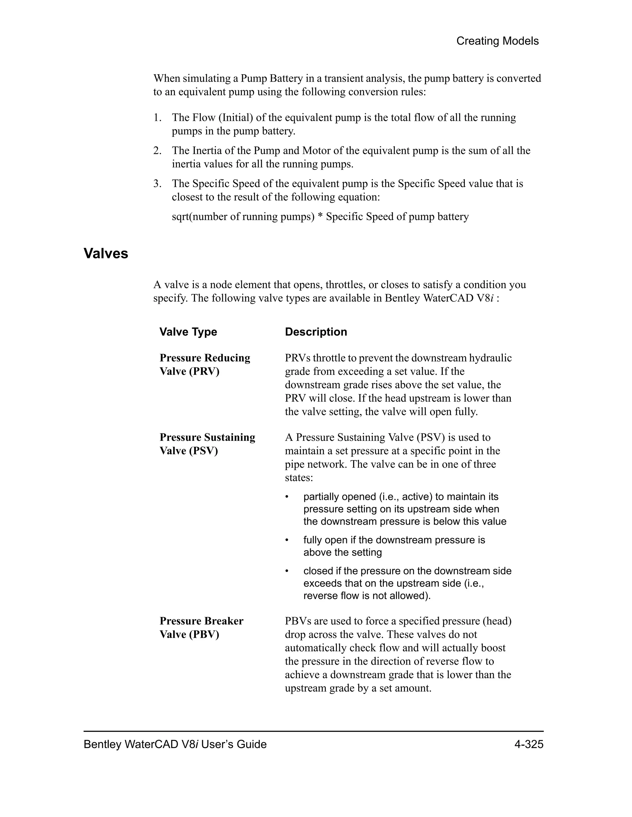 Creating Models
Bentley WaterCAD V8i User’s Guide 4-325
When simulating a Pump Battery in a transient analysis, the pump battery is converted
to an equivalent pump using the following conversion rules:
1. The Flow (Initial) of the equivalent pump is the total flow of all the running
pumps in the pump battery.
2. The Inertia of the Pump and Motor of the equivalent pump is the sum of all the
inertia values for all the running pumps.
3. The Specific Speed of the equivalent pump is the Specific Speed value that is
closest to the result of the following equation:
sqrt(number of running pumps) * Specific Speed of pump battery
Valves
A valve is a node element that opens, throttles, or closes to satisfy a condition you
specify. The following valve types are available in Bentley WaterCAD V8i :
Valve Type Description
Pressure Reducing
Valve (PRV)
PRVs throttle to prevent the downstream hydraulic
grade from exceeding a set value. If the
downstream grade rises above the set value, the
PRV will close. If the head upstream is lower than
the valve setting, the valve will open fully.
Pressure Sustaining
Valve (PSV)
A Pressure Sustaining Valve (PSV) is used to
maintain a set pressure at a specific point in the
pipe network. The valve can be in one of three
states:
• partially opened (i.e., active) to maintain its
pressure setting on its upstream side when
the downstream pressure is below this value
• fully open if the downstream pressure is
above the setting
• closed if the pressure on the downstream side
exceeds that on the upstream side (i.e.,
reverse flow is not allowed).
Pressure Breaker
Valve (PBV)
PBVs are used to force a specified pressure (head)
drop across the valve. These valves do not
automatically check flow and will actually boost
the pressure in the direction of reverse flow to
achieve a downstream grade that is lower than the
upstream grade by a set amount.
 