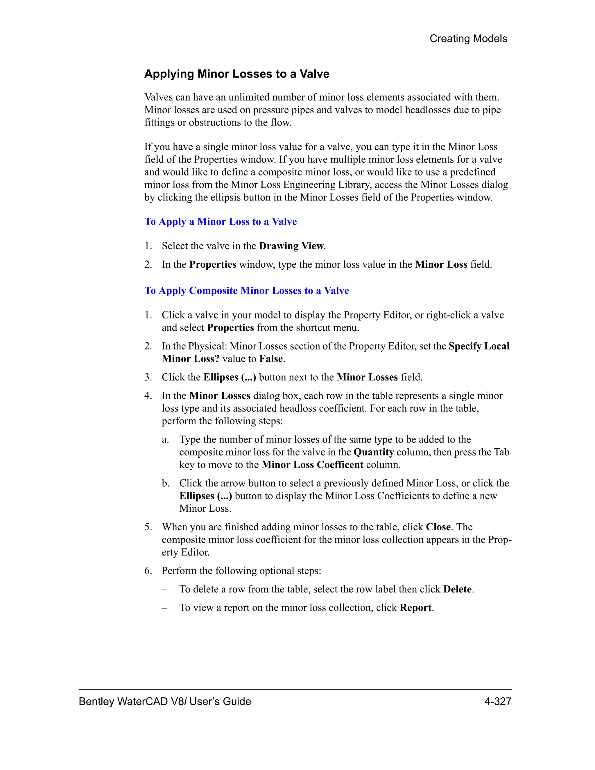 Creating Models
Bentley WaterCAD V8i User’s Guide 4-327
Applying Minor Losses to a Valve
Valves can have an unlimited number of minor loss elements associated with them.
Minor losses are used on pressure pipes and valves to model headlosses due to pipe
fittings or obstructions to the flow.
If you have a single minor loss value for a valve, you can type it in the Minor Loss
field of the Properties window. If you have multiple minor loss elements for a valve
and would like to define a composite minor loss, or would like to use a predefined
minor loss from the Minor Loss Engineering Library, access the Minor Losses dialog
by clicking the ellipsis button in the Minor Losses field of the Properties window.
To Apply a Minor Loss to a Valve
1. Select the valve in the Drawing View.
2. In the Properties window, type the minor loss value in the Minor Loss field.
To Apply Composite Minor Losses to a Valve
1. Click a valve in your model to display the Property Editor, or right-click a valve
and select Properties from the shortcut menu.
2. In the Physical: Minor Losses section of the Property Editor, set the Specify Local
Minor Loss? value to False.
3. Click the Ellipses (...) button next to the Minor Losses field.
4. In the Minor Losses dialog box, each row in the table represents a single minor
loss type and its associated headloss coefficient. For each row in the table,
perform the following steps:
a. Type the number of minor losses of the same type to be added to the
composite minor loss for the valve in the Quantity column, then press the Tab
key to move to the Minor Loss Coefficent column.
b. Click the arrow button to select a previously defined Minor Loss, or click the
Ellipses (...) button to display the Minor Loss Coefficients to define a new
Minor Loss.
5. When you are finished adding minor losses to the table, click Close. The
composite minor loss coefficient for the minor loss collection appears in the Prop-
erty Editor.
6. Perform the following optional steps:
– To delete a row from the table, select the row label then click Delete.
– To view a report on the minor loss collection, click Report.
 