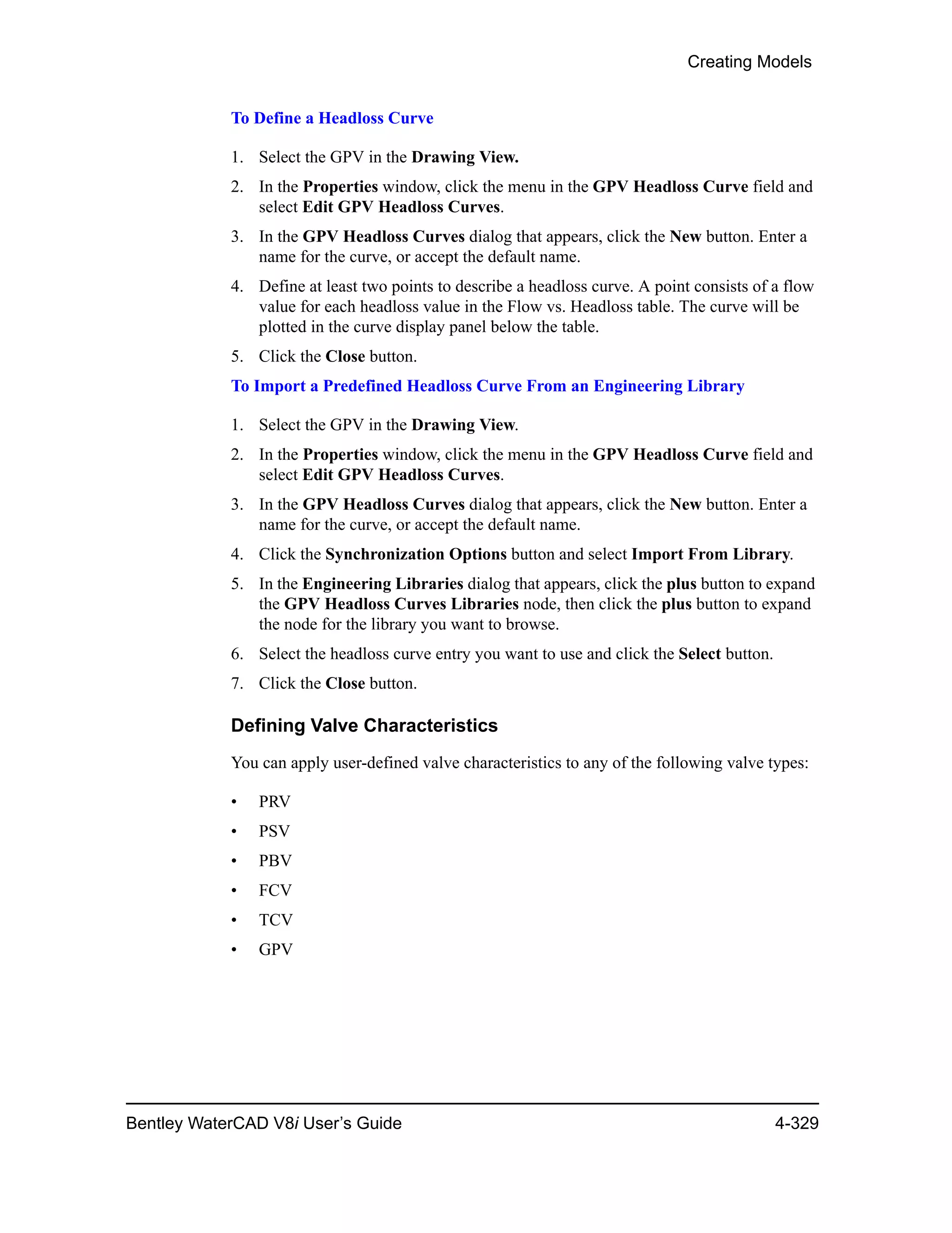 Creating Models
Bentley WaterCAD V8i User’s Guide 4-329
To Define a Headloss Curve
1. Select the GPV in the Drawing View.
2. In the Properties window, click the menu in the GPV Headloss Curve field and
select Edit GPV Headloss Curves.
3. In the GPV Headloss Curves dialog that appears, click the New button. Enter a
name for the curve, or accept the default name.
4. Define at least two points to describe a headloss curve. A point consists of a flow
value for each headloss value in the Flow vs. Headloss table. The curve will be
plotted in the curve display panel below the table.
5. Click the Close button.
To Import a Predefined Headloss Curve From an Engineering Library
1. Select the GPV in the Drawing View.
2. In the Properties window, click the menu in the GPV Headloss Curve field and
select Edit GPV Headloss Curves.
3. In the GPV Headloss Curves dialog that appears, click the New button. Enter a
name for the curve, or accept the default name.
4. Click the Synchronization Options button and select Import From Library.
5. In the Engineering Libraries dialog that appears, click the plus button to expand
the GPV Headloss Curves Libraries node, then click the plus button to expand
the node for the library you want to browse.
6. Select the headloss curve entry you want to use and click the Select button.
7. Click the Close button.
Defining Valve Characteristics
You can apply user-defined valve characteristics to any of the following valve types:
• PRV
• PSV
• PBV
• FCV
• TCV
• GPV
 