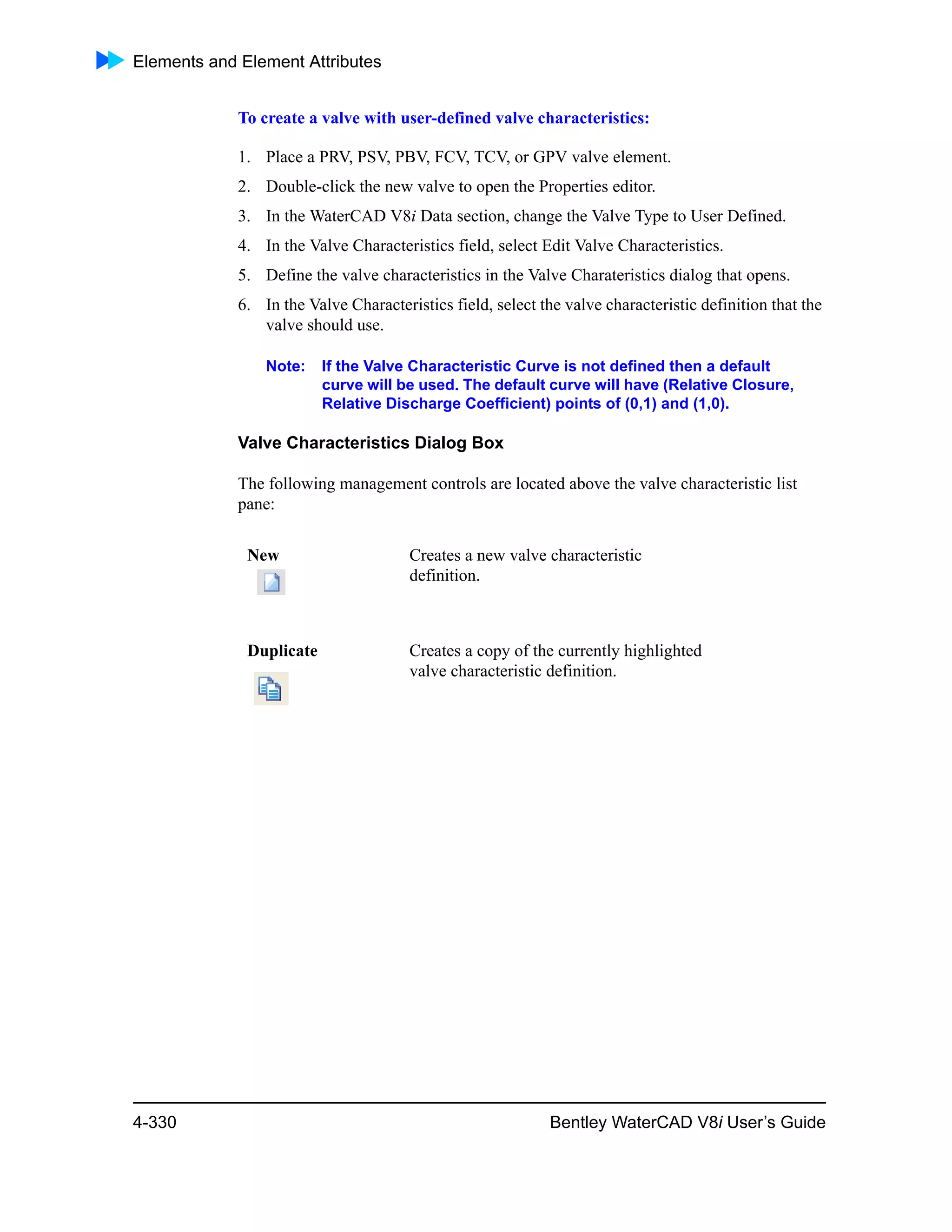 Elements and Element Attributes
4-330 Bentley WaterCAD V8i User’s Guide
To create a valve with user-defined valve characteristics:
1. Place a PRV, PSV, PBV, FCV, TCV, or GPV valve element.
2. Double-click the new valve to open the Properties editor.
3. In the WaterCAD V8i Data section, change the Valve Type to User Defined.
4. In the Valve Characteristics field, select Edit Valve Characteristics.
5. Define the valve characteristics in the Valve Charateristics dialog that opens.
6. In the Valve Characteristics field, select the valve characteristic definition that the
valve should use.
Note: If the Valve Characteristic Curve is not defined then a default
curve will be used. The default curve will have (Relative Closure,
Relative Discharge Coefficient) points of (0,1) and (1,0).
Valve Characteristics Dialog Box
The following management controls are located above the valve characteristic list
pane:
New Creates a new valve characteristic
definition.
Duplicate Creates a copy of the currently highlighted
valve characteristic definition.
 