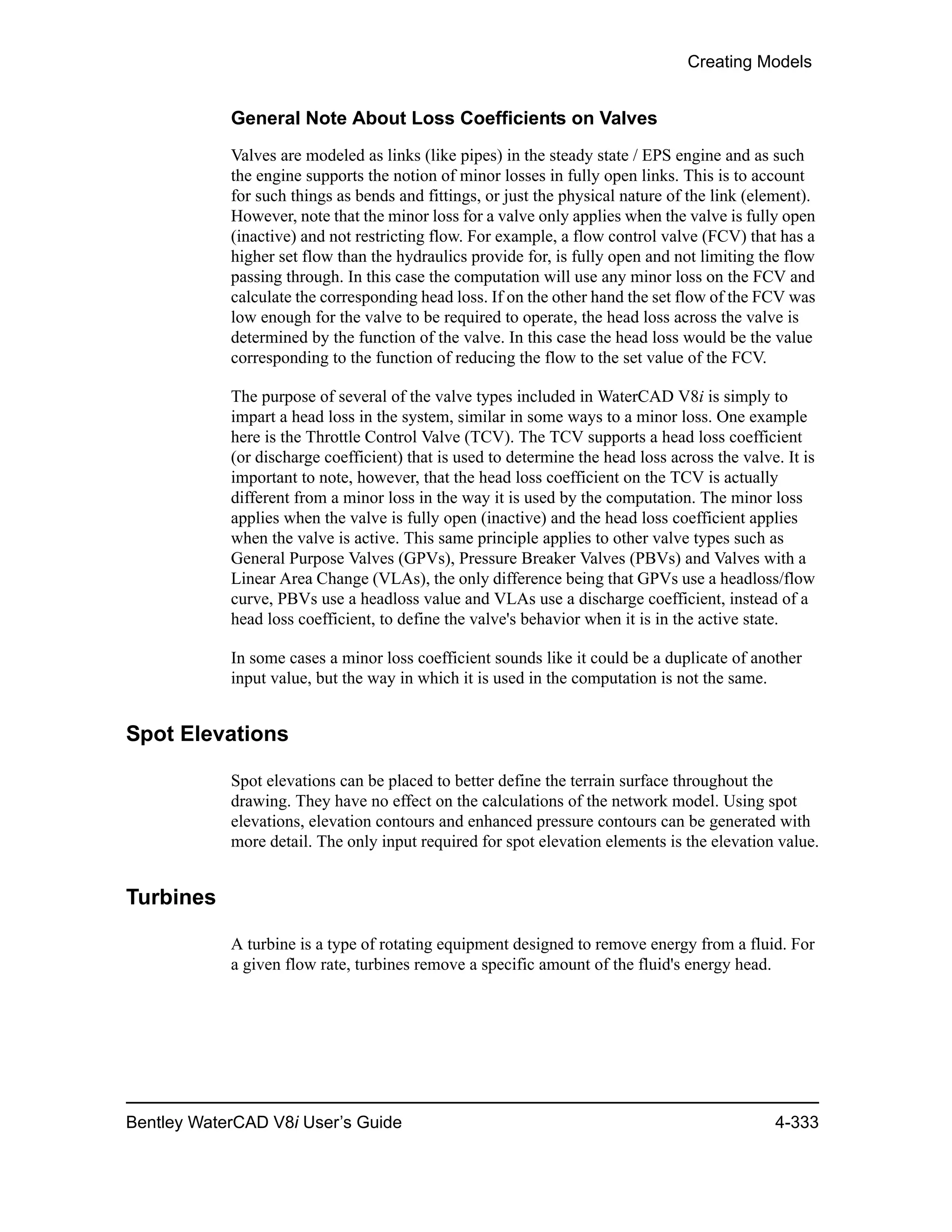 Creating Models
Bentley WaterCAD V8i User’s Guide 4-333
General Note About Loss Coefficients on Valves
Valves are modeled as links (like pipes) in the steady state / EPS engine and as such
the engine supports the notion of minor losses in fully open links. This is to account
for such things as bends and fittings, or just the physical nature of the link (element).
However, note that the minor loss for a valve only applies when the valve is fully open
(inactive) and not restricting flow. For example, a flow control valve (FCV) that has a
higher set flow than the hydraulics provide for, is fully open and not limiting the flow
passing through. In this case the computation will use any minor loss on the FCV and
calculate the corresponding head loss. If on the other hand the set flow of the FCV was
low enough for the valve to be required to operate, the head loss across the valve is
determined by the function of the valve. In this case the head loss would be the value
corresponding to the function of reducing the flow to the set value of the FCV.
The purpose of several of the valve types included in WaterCAD V8i is simply to
impart a head loss in the system, similar in some ways to a minor loss. One example
here is the Throttle Control Valve (TCV). The TCV supports a head loss coefficient
(or discharge coefficient) that is used to determine the head loss across the valve. It is
important to note, however, that the head loss coefficient on the TCV is actually
different from a minor loss in the way it is used by the computation. The minor loss
applies when the valve is fully open (inactive) and the head loss coefficient applies
when the valve is active. This same principle applies to other valve types such as
General Purpose Valves (GPVs), Pressure Breaker Valves (PBVs) and Valves with a
Linear Area Change (VLAs), the only difference being that GPVs use a headloss/flow
curve, PBVs use a headloss value and VLAs use a discharge coefficient, instead of a
head loss coefficient, to define the valve's behavior when it is in the active state.
In some cases a minor loss coefficient sounds like it could be a duplicate of another
input value, but the way in which it is used in the computation is not the same.
Spot Elevations
Spot elevations can be placed to better define the terrain surface throughout the
drawing. They have no effect on the calculations of the network model. Using spot
elevations, elevation contours and enhanced pressure contours can be generated with
more detail. The only input required for spot elevation elements is the elevation value.
Turbines
A turbine is a type of rotating equipment designed to remove energy from a fluid. For
a given flow rate, turbines remove a specific amount of the fluid's energy head.
 
