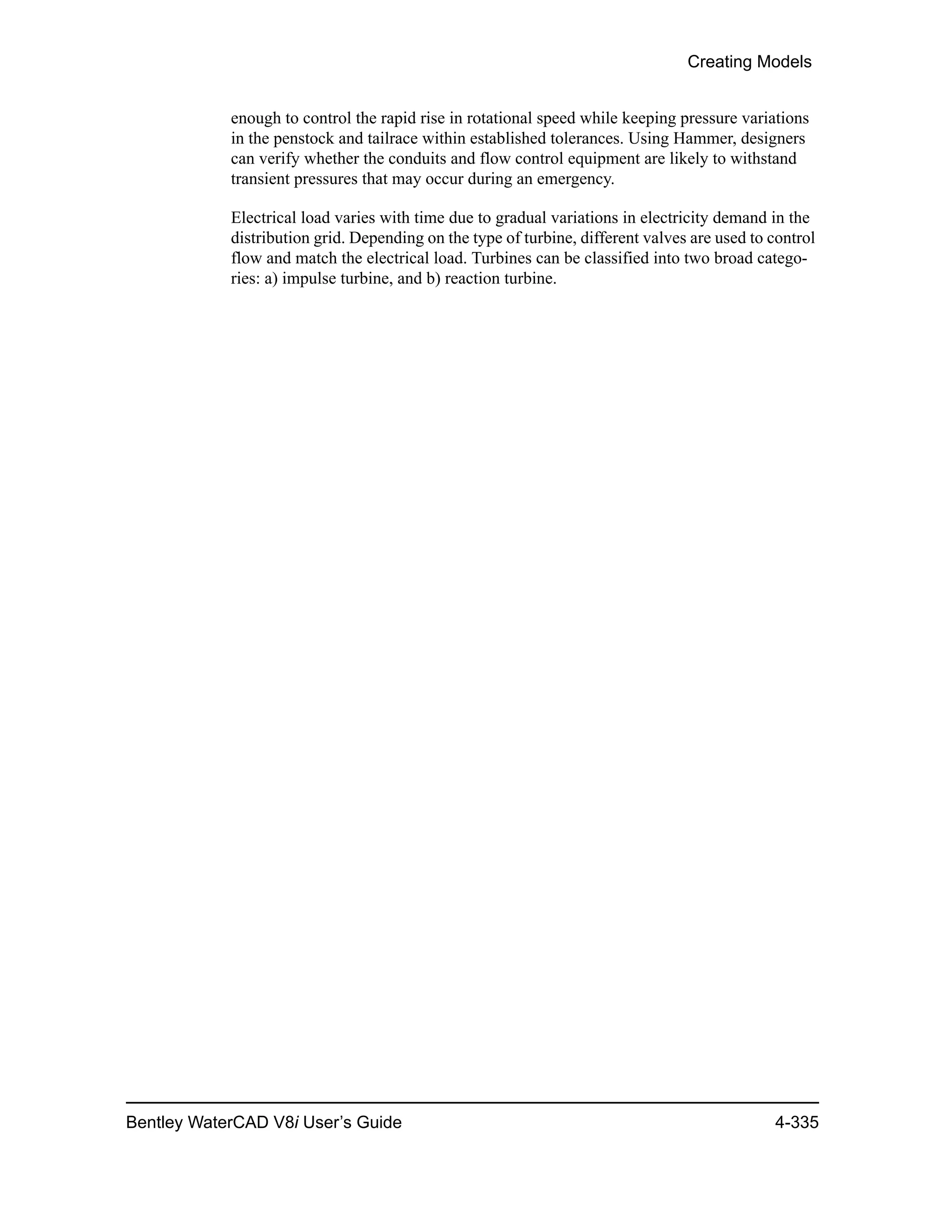 Creating Models
Bentley WaterCAD V8i User’s Guide 4-335
enough to control the rapid rise in rotational speed while keeping pressure variations
in the penstock and tailrace within established tolerances. Using Hammer, designers
can verify whether the conduits and flow control equipment are likely to withstand
transient pressures that may occur during an emergency.
Electrical load varies with time due to gradual variations in electricity demand in the
distribution grid. Depending on the type of turbine, different valves are used to control
flow and match the electrical load. Turbines can be classified into two broad catego-
ries: a) impulse turbine, and b) reaction turbine.
 
