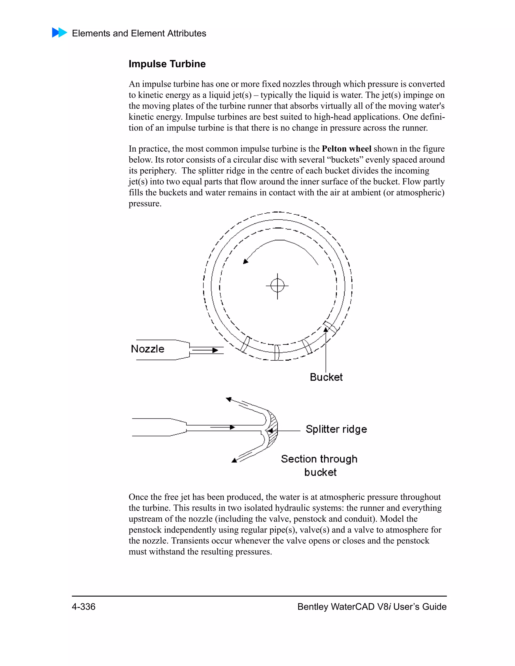 Elements and Element Attributes
4-336 Bentley WaterCAD V8i User’s Guide
Impulse Turbine
An impulse turbine has one or more fixed nozzles through which pressure is converted
to kinetic energy as a liquid jet(s) – typically the liquid is water. The jet(s) impinge on
the moving plates of the turbine runner that absorbs virtually all of the moving water's
kinetic energy. Impulse turbines are best suited to high-head applications. One defini-
tion of an impulse turbine is that there is no change in pressure across the runner.
In practice, the most common impulse turbine is the Pelton wheel shown in the figure
below. Its rotor consists of a circular disc with several “buckets” evenly spaced around
its periphery. The splitter ridge in the centre of each bucket divides the incoming
jet(s) into two equal parts that flow around the inner surface of the bucket. Flow partly
fills the buckets and water remains in contact with the air at ambient (or atmospheric)
pressure.
Once the free jet has been produced, the water is at atmospheric pressure throughout
the turbine. This results in two isolated hydraulic systems: the runner and everything
upstream of the nozzle (including the valve, penstock and conduit). Model the
penstock independently using regular pipe(s), valve(s) and a valve to atmosphere for
the nozzle. Transients occur whenever the valve opens or closes and the penstock
must withstand the resulting pressures.
 
