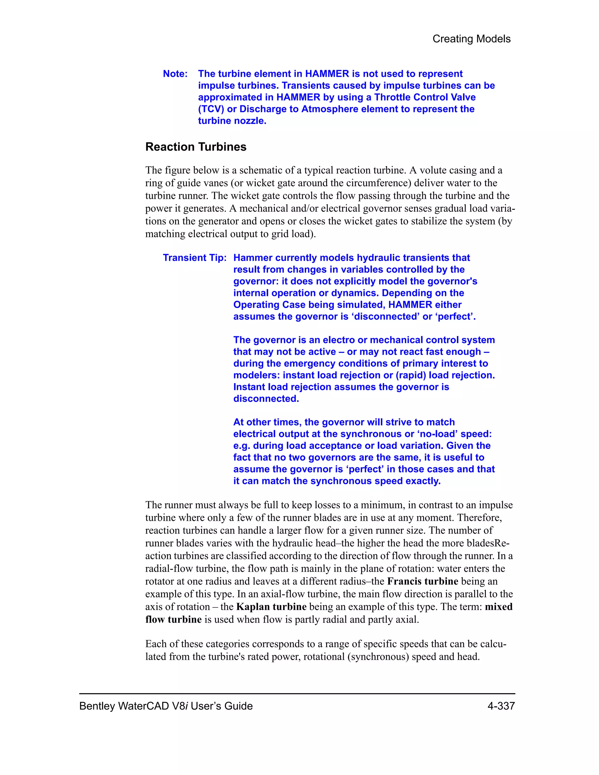 Creating Models
Bentley WaterCAD V8i User’s Guide 4-337
Note: The turbine element in HAMMER is not used to represent
impulse turbines. Transients caused by impulse turbines can be
approximated in HAMMER by using a Throttle Control Valve
(TCV) or Discharge to Atmosphere element to represent the
turbine nozzle.
Reaction Turbines
The figure below is a schematic of a typical reaction turbine. A volute casing and a
ring of guide vanes (or wicket gate around the circumference) deliver water to the
turbine runner. The wicket gate controls the flow passing through the turbine and the
power it generates. A mechanical and/or electrical governor senses gradual load varia-
tions on the generator and opens or closes the wicket gates to stabilize the system (by
matching electrical output to grid load).
Transient Tip: Hammer currently models hydraulic transients that
result from changes in variables controlled by the
governor: it does not explicitly model the governor's
internal operation or dynamics. Depending on the
Operating Case being simulated, HAMMER either
assumes the governor is ‘disconnected’ or ‘perfect’.
The governor is an electro or mechanical control system
that may not be active – or may not react fast enough –
during the emergency conditions of primary interest to
modelers: instant load rejection or (rapid) load rejection.
Instant load rejection assumes the governor is
disconnected.
At other times, the governor will strive to match
electrical output at the synchronous or ‘no-load’ speed:
e.g. during load acceptance or load variation. Given the
fact that no two governors are the same, it is useful to
assume the governor is ‘perfect’ in those cases and that
it can match the synchronous speed exactly.
The runner must always be full to keep losses to a minimum, in contrast to an impulse
turbine where only a few of the runner blades are in use at any moment. Therefore,
reaction turbines can handle a larger flow for a given runner size. The number of
runner blades varies with the hydraulic head–the higher the head the more bladesRe-
action turbines are classified according to the direction of flow through the runner. In a
radial-flow turbine, the flow path is mainly in the plane of rotation: water enters the
rotator at one radius and leaves at a different radius–the Francis turbine being an
example of this type. In an axial-flow turbine, the main flow direction is parallel to the
axis of rotation – the Kaplan turbine being an example of this type. The term: mixed
flow turbine is used when flow is partly radial and partly axial.
Each of these categories corresponds to a range of specific speeds that can be calcu-
lated from the turbine's rated power, rotational (synchronous) speed and head.
 