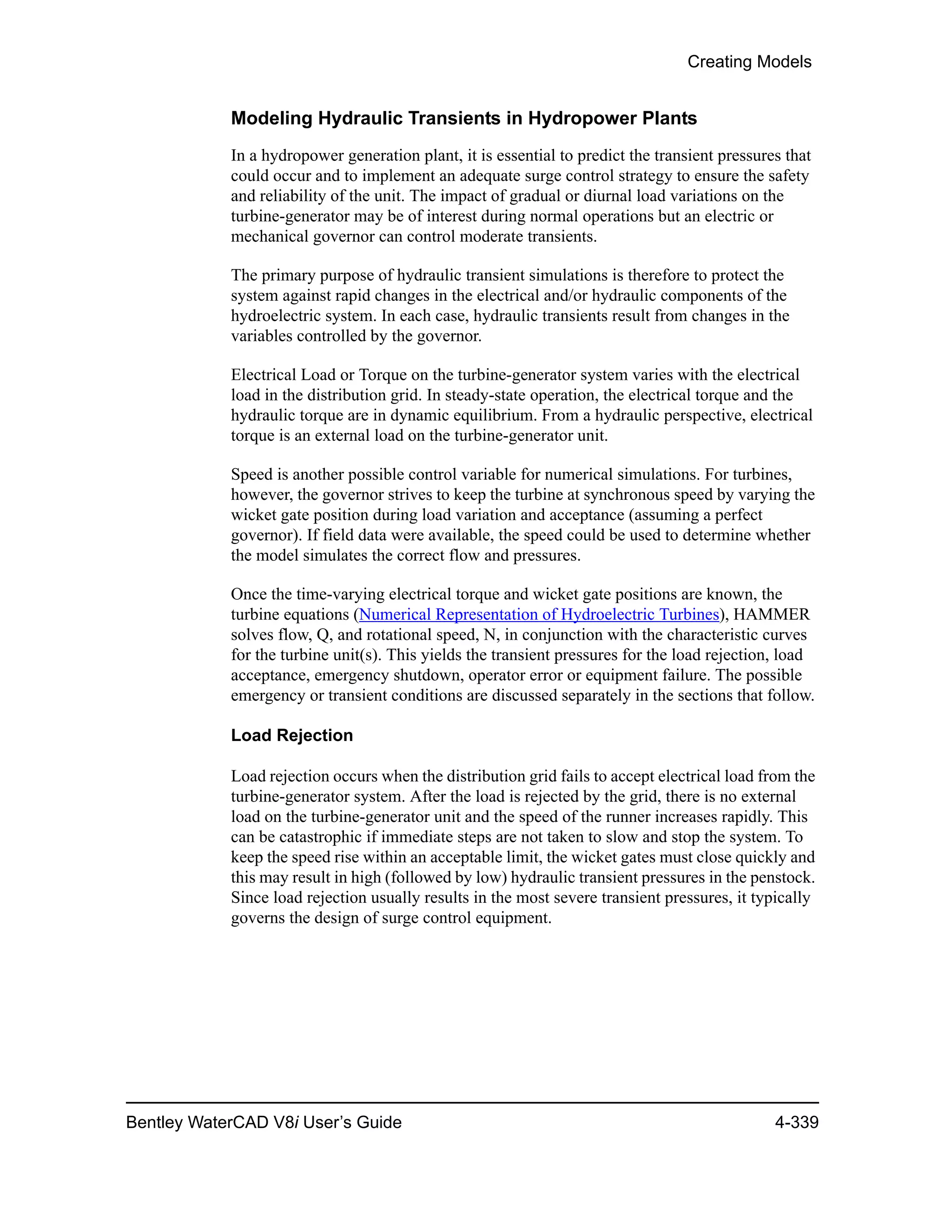 Creating Models
Bentley WaterCAD V8i User’s Guide 4-339
Modeling Hydraulic Transients in Hydropower Plants
In a hydropower generation plant, it is essential to predict the transient pressures that
could occur and to implement an adequate surge control strategy to ensure the safety
and reliability of the unit. The impact of gradual or diurnal load variations on the
turbine-generator may be of interest during normal operations but an electric or
mechanical governor can control moderate transients.
The primary purpose of hydraulic transient simulations is therefore to protect the
system against rapid changes in the electrical and/or hydraulic components of the
hydroelectric system. In each case, hydraulic transients result from changes in the
variables controlled by the governor.
Electrical Load or Torque on the turbine-generator system varies with the electrical
load in the distribution grid. In steady-state operation, the electrical torque and the
hydraulic torque are in dynamic equilibrium. From a hydraulic perspective, electrical
torque is an external load on the turbine-generator unit.
Speed is another possible control variable for numerical simulations. For turbines,
however, the governor strives to keep the turbine at synchronous speed by varying the
wicket gate position during load variation and acceptance (assuming a perfect
governor). If field data were available, the speed could be used to determine whether
the model simulates the correct flow and pressures.
Once the time-varying electrical torque and wicket gate positions are known, the
turbine equations (Numerical Representation of Hydroelectric Turbines), HAMMER
solves flow, Q, and rotational speed, N, in conjunction with the characteristic curves
for the turbine unit(s). This yields the transient pressures for the load rejection, load
acceptance, emergency shutdown, operator error or equipment failure. The possible
emergency or transient conditions are discussed separately in the sections that follow.
Load Rejection
Load rejection occurs when the distribution grid fails to accept electrical load from the
turbine-generator system. After the load is rejected by the grid, there is no external
load on the turbine-generator unit and the speed of the runner increases rapidly. This
can be catastrophic if immediate steps are not taken to slow and stop the system. To
keep the speed rise within an acceptable limit, the wicket gates must close quickly and
this may result in high (followed by low) hydraulic transient pressures in the penstock.
Since load rejection usually results in the most severe transient pressures, it typically
governs the design of surge control equipment.
 