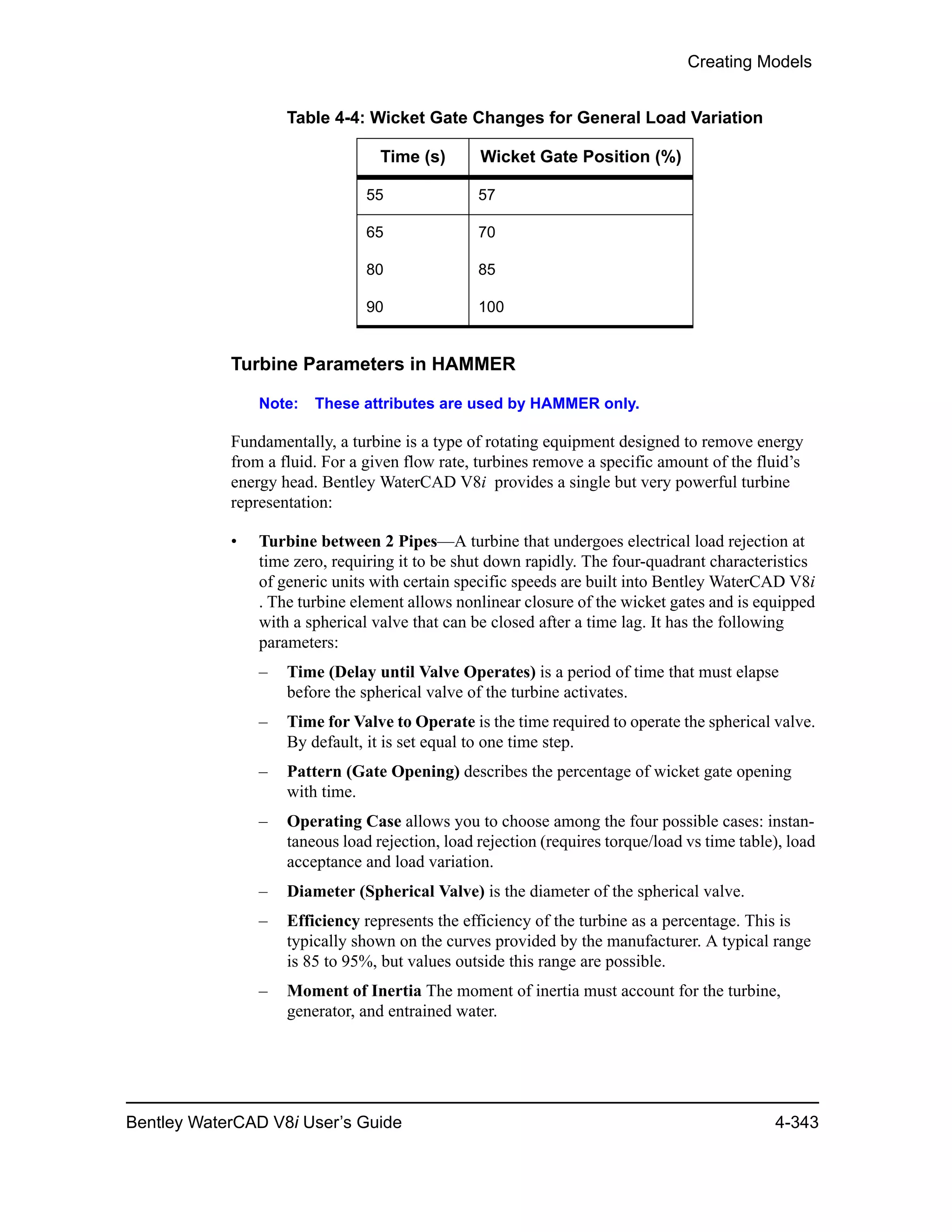 Creating Models
Bentley WaterCAD V8i User’s Guide 4-343
Turbine Parameters in HAMMER
Note: These attributes are used by HAMMER only.
Fundamentally, a turbine is a type of rotating equipment designed to remove energy
from a fluid. For a given flow rate, turbines remove a specific amount of the fluid’s
energy head. Bentley WaterCAD V8i provides a single but very powerful turbine
representation:
• Turbine between 2 Pipes—A turbine that undergoes electrical load rejection at
time zero, requiring it to be shut down rapidly. The four-quadrant characteristics
of generic units with certain specific speeds are built into Bentley WaterCAD V8i
. The turbine element allows nonlinear closure of the wicket gates and is equipped
with a spherical valve that can be closed after a time lag. It has the following
parameters:
– Time (Delay until Valve Operates) is a period of time that must elapse
before the spherical valve of the turbine activates.
– Time for Valve to Operate is the time required to operate the spherical valve.
By default, it is set equal to one time step.
– Pattern (Gate Opening) describes the percentage of wicket gate opening
with time.
– Operating Case allows you to choose among the four possible cases: instan-
taneous load rejection, load rejection (requires torque/load vs time table), load
acceptance and load variation.
– Diameter (Spherical Valve) is the diameter of the spherical valve.
– Efficiency represents the efficiency of the turbine as a percentage. This is
typically shown on the curves provided by the manufacturer. A typical range
is 85 to 95%, but values outside this range are possible.
– Moment of Inertia The moment of inertia must account for the turbine,
generator, and entrained water.
55 57
65 70
80 85
90 100
Table 4-4: Wicket Gate Changes for General Load Variation
Time (s) Wicket Gate Position (%)
 