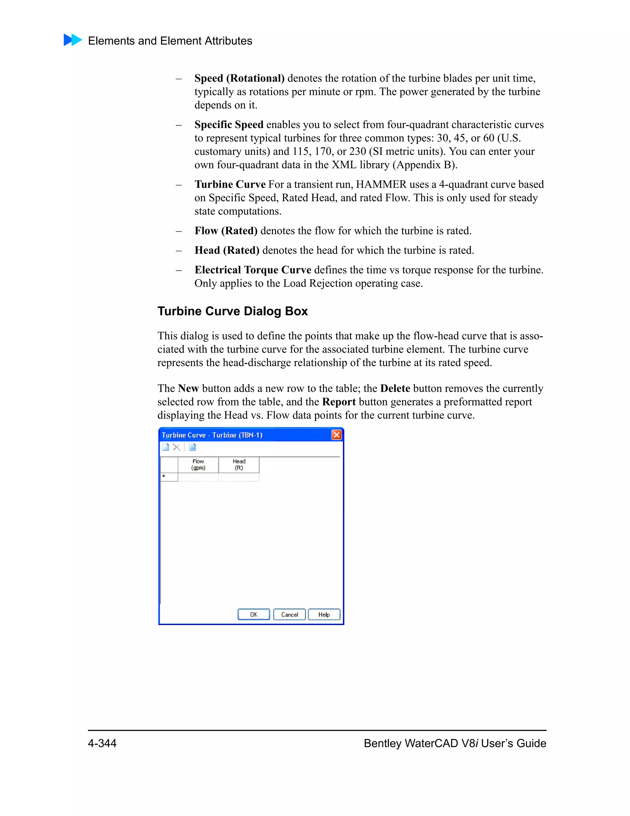 Elements and Element Attributes
4-344 Bentley WaterCAD V8i User’s Guide
– Speed (Rotational) denotes the rotation of the turbine blades per unit time,
typically as rotations per minute or rpm. The power generated by the turbine
depends on it.
– Specific Speed enables you to select from four-quadrant characteristic curves
to represent typical turbines for three common types: 30, 45, or 60 (U.S.
customary units) and 115, 170, or 230 (SI metric units). You can enter your
own four-quadrant data in the XML library (Appendix B).
– Turbine Curve For a transient run, HAMMER uses a 4-quadrant curve based
on Specific Speed, Rated Head, and rated Flow. This is only used for steady
state computations.
– Flow (Rated) denotes the flow for which the turbine is rated.
– Head (Rated) denotes the head for which the turbine is rated.
– Electrical Torque Curve defines the time vs torque response for the turbine.
Only applies to the Load Rejection operating case.
Turbine Curve Dialog Box
This dialog is used to define the points that make up the flow-head curve that is asso-
ciated with the turbine curve for the associated turbine element. The turbine curve
represents the head-discharge relationship of the turbine at its rated speed.
The New button adds a new row to the table; the Delete button removes the currently
selected row from the table, and the Report button generates a preformatted report
displaying the Head vs. Flow data points for the current turbine curve.
 