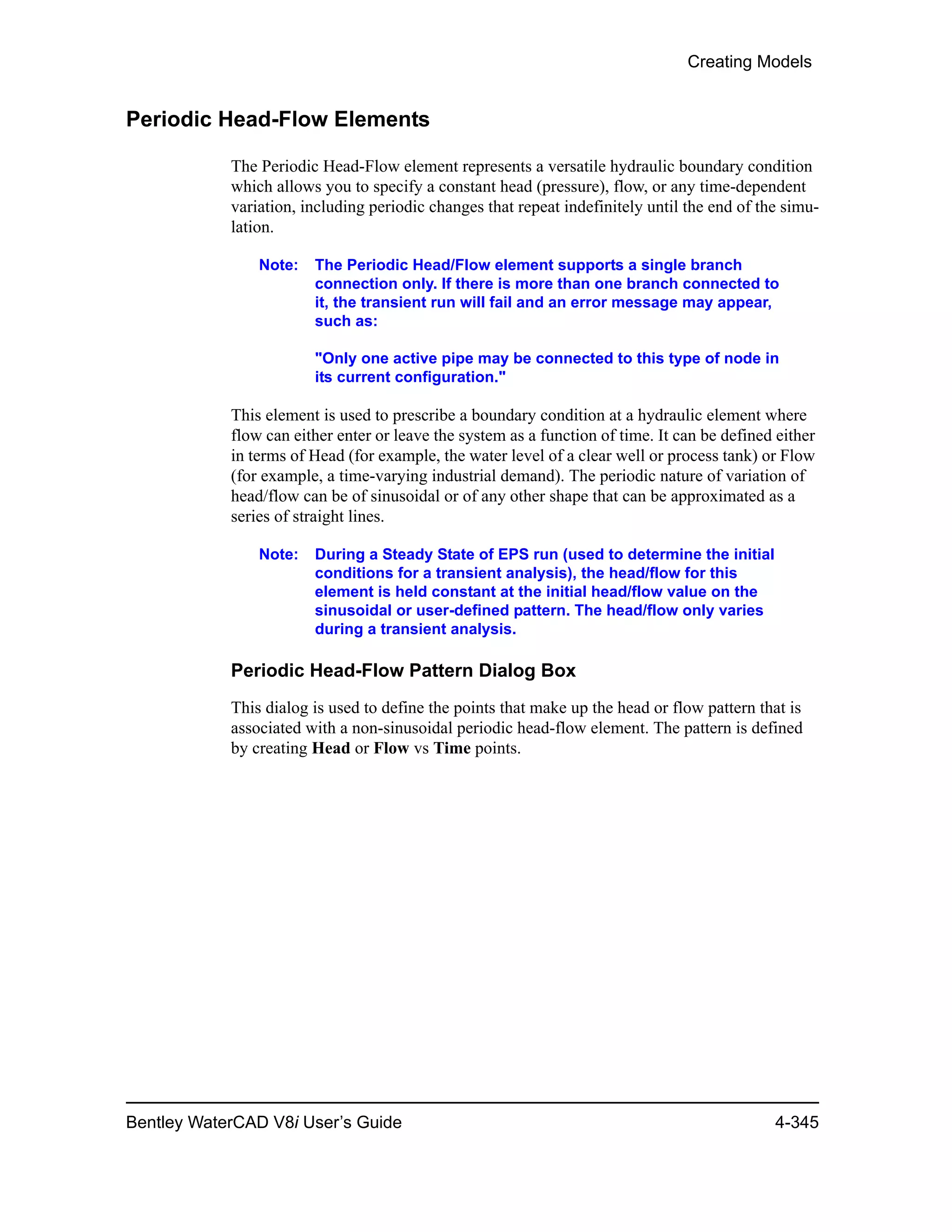 Creating Models
Bentley WaterCAD V8i User’s Guide 4-345
Periodic Head-Flow Elements
The Periodic Head-Flow element represents a versatile hydraulic boundary condition
which allows you to specify a constant head (pressure), flow, or any time-dependent
variation, including periodic changes that repeat indefinitely until the end of the simu-
lation.
Note: The Periodic Head/Flow element supports a single branch
connection only. If there is more than one branch connected to
it, the transient run will fail and an error message may appear,
such as:
"Only one active pipe may be connected to this type of node in
its current configuration."
This element is used to prescribe a boundary condition at a hydraulic element where
flow can either enter or leave the system as a function of time. It can be defined either
in terms of Head (for example, the water level of a clear well or process tank) or Flow
(for example, a time-varying industrial demand). The periodic nature of variation of
head/flow can be of sinusoidal or of any other shape that can be approximated as a
series of straight lines.
Note: During a Steady State of EPS run (used to determine the initial
conditions for a transient analysis), the head/flow for this
element is held constant at the initial head/flow value on the
sinusoidal or user-defined pattern. The head/flow only varies
during a transient analysis.
Periodic Head-Flow Pattern Dialog Box
This dialog is used to define the points that make up the head or flow pattern that is
associated with a non-sinusoidal periodic head-flow element. The pattern is defined
by creating Head or Flow vs Time points.
 