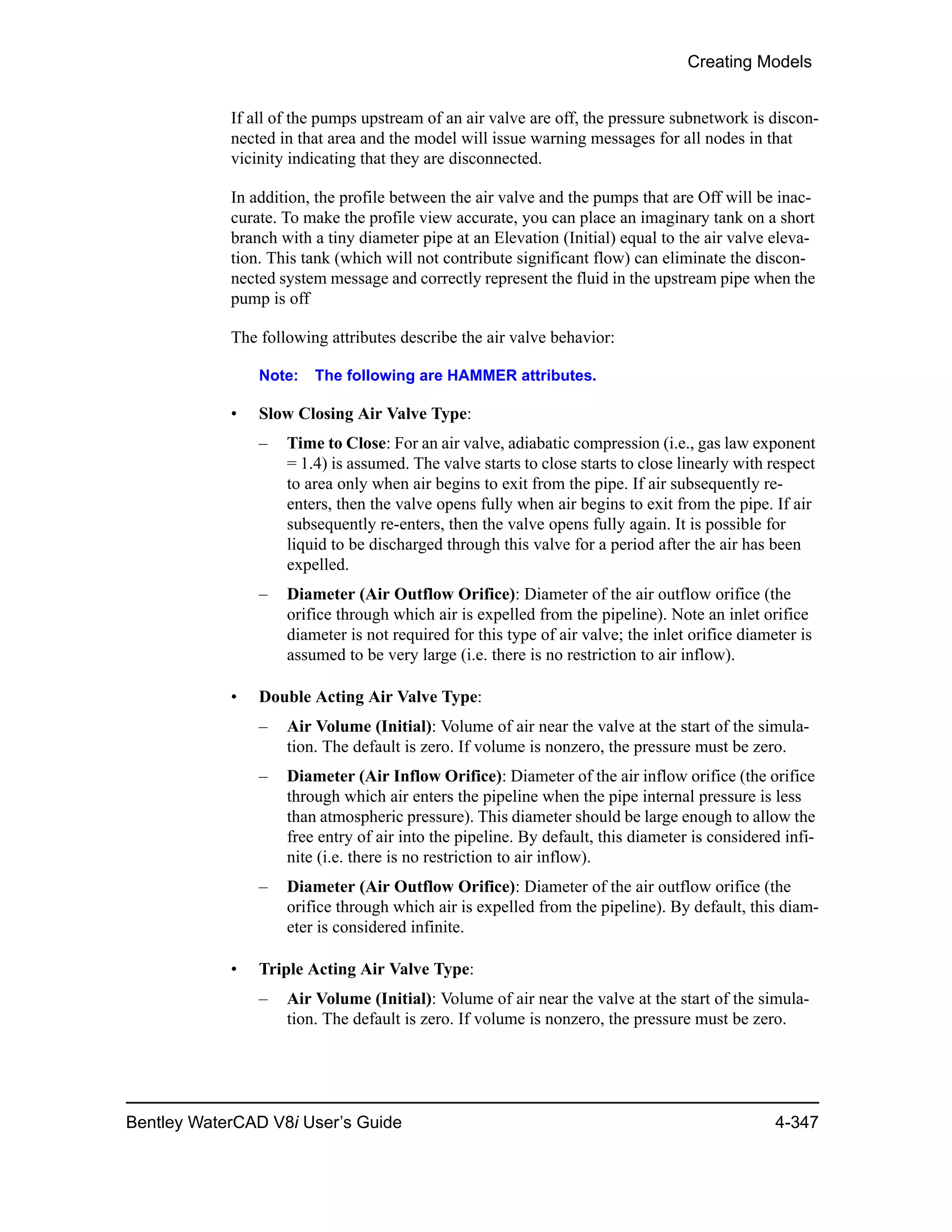 Creating Models
Bentley WaterCAD V8i User’s Guide 4-347
If all of the pumps upstream of an air valve are off, the pressure subnetwork is discon-
nected in that area and the model will issue warning messages for all nodes in that
vicinity indicating that they are disconnected.
In addition, the profile between the air valve and the pumps that are Off will be inac-
curate. To make the profile view accurate, you can place an imaginary tank on a short
branch with a tiny diameter pipe at an Elevation (Initial) equal to the air valve eleva-
tion. This tank (which will not contribute significant flow) can eliminate the discon-
nected system message and correctly represent the fluid in the upstream pipe when the
pump is off
The following attributes describe the air valve behavior:
Note: The following are HAMMER attributes.
• Slow Closing Air Valve Type:
– Time to Close: For an air valve, adiabatic compression (i.e., gas law exponent
= 1.4) is assumed. The valve starts to close starts to close linearly with respect
to area only when air begins to exit from the pipe. If air subsequently re-
enters, then the valve opens fully when air begins to exit from the pipe. If air
subsequently re-enters, then the valve opens fully again. It is possible for
liquid to be discharged through this valve for a period after the air has been
expelled.
– Diameter (Air Outflow Orifice): Diameter of the air outflow orifice (the
orifice through which air is expelled from the pipeline). Note an inlet orifice
diameter is not required for this type of air valve; the inlet orifice diameter is
assumed to be very large (i.e. there is no restriction to air inflow).
• Double Acting Air Valve Type:
– Air Volume (Initial): Volume of air near the valve at the start of the simula-
tion. The default is zero. If volume is nonzero, the pressure must be zero.
– Diameter (Air Inflow Orifice): Diameter of the air inflow orifice (the orifice
through which air enters the pipeline when the pipe internal pressure is less
than atmospheric pressure). This diameter should be large enough to allow the
free entry of air into the pipeline. By default, this diameter is considered infi-
nite (i.e. there is no restriction to air inflow).
– Diameter (Air Outflow Orifice): Diameter of the air outflow orifice (the
orifice through which air is expelled from the pipeline). By default, this diam-
eter is considered infinite.
• Triple Acting Air Valve Type:
– Air Volume (Initial): Volume of air near the valve at the start of the simula-
tion. The default is zero. If volume is nonzero, the pressure must be zero.
 