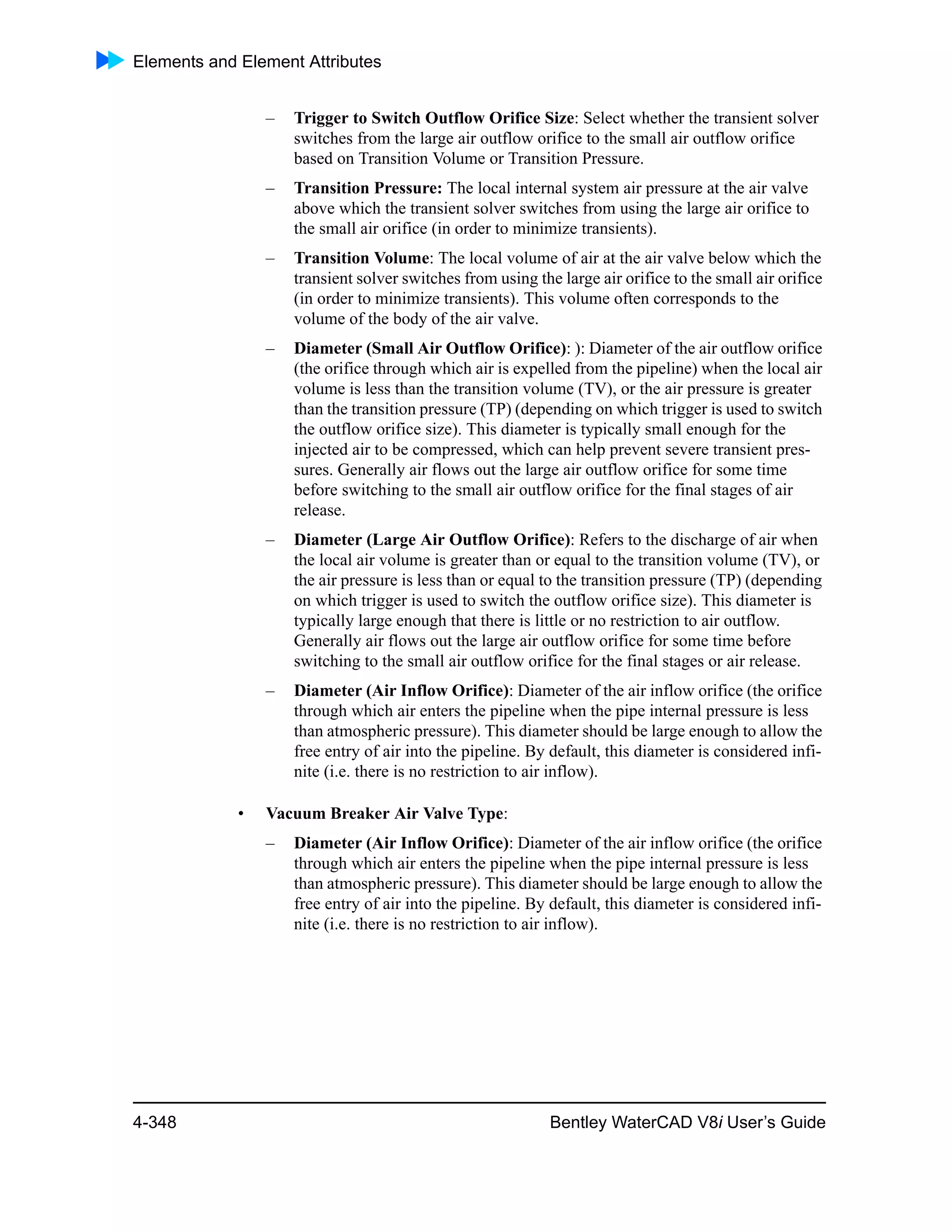 Elements and Element Attributes
4-348 Bentley WaterCAD V8i User’s Guide
– Trigger to Switch Outflow Orifice Size: Select whether the transient solver
switches from the large air outflow orifice to the small air outflow orifice
based on Transition Volume or Transition Pressure.
– Transition Pressure: The local internal system air pressure at the air valve
above which the transient solver switches from using the large air orifice to
the small air orifice (in order to minimize transients).
– Transition Volume: The local volume of air at the air valve below which the
transient solver switches from using the large air orifice to the small air orifice
(in order to minimize transients). This volume often corresponds to the
volume of the body of the air valve.
– Diameter (Small Air Outflow Orifice): ): Diameter of the air outflow orifice
(the orifice through which air is expelled from the pipeline) when the local air
volume is less than the transition volume (TV), or the air pressure is greater
than the transition pressure (TP) (depending on which trigger is used to switch
the outflow orifice size). This diameter is typically small enough for the
injected air to be compressed, which can help prevent severe transient pres-
sures. Generally air flows out the large air outflow orifice for some time
before switching to the small air outflow orifice for the final stages of air
release.
– Diameter (Large Air Outflow Orifice): Refers to the discharge of air when
the local air volume is greater than or equal to the transition volume (TV), or
the air pressure is less than or equal to the transition pressure (TP) (depending
on which trigger is used to switch the outflow orifice size). This diameter is
typically large enough that there is little or no restriction to air outflow.
Generally air flows out the large air outflow orifice for some time before
switching to the small air outflow orifice for the final stages or air release.
– Diameter (Air Inflow Orifice): Diameter of the air inflow orifice (the orifice
through which air enters the pipeline when the pipe internal pressure is less
than atmospheric pressure). This diameter should be large enough to allow the
free entry of air into the pipeline. By default, this diameter is considered infi-
nite (i.e. there is no restriction to air inflow).
• Vacuum Breaker Air Valve Type:
– Diameter (Air Inflow Orifice): Diameter of the air inflow orifice (the orifice
through which air enters the pipeline when the pipe internal pressure is less
than atmospheric pressure). This diameter should be large enough to allow the
free entry of air into the pipeline. By default, this diameter is considered infi-
nite (i.e. there is no restriction to air inflow).
 
