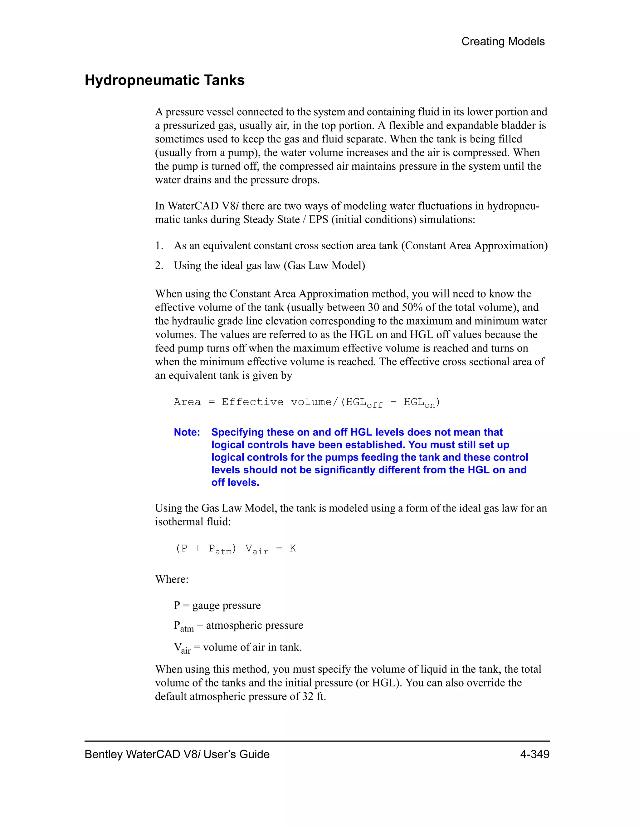 Creating Models
Bentley WaterCAD V8i User’s Guide 4-349
Hydropneumatic Tanks
A pressure vessel connected to the system and containing fluid in its lower portion and
a pressurized gas, usually air, in the top portion. A flexible and expandable bladder is
sometimes used to keep the gas and fluid separate. When the tank is being filled
(usually from a pump), the water volume increases and the air is compressed. When
the pump is turned off, the compressed air maintains pressure in the system until the
water drains and the pressure drops.
In WaterCAD V8i there are two ways of modeling water fluctuations in hydropneu-
matic tanks during Steady State / EPS (initial conditions) simulations:
1. As an equivalent constant cross section area tank (Constant Area Approximation)
2. Using the ideal gas law (Gas Law Model)
When using the Constant Area Approximation method, you will need to know the
effective volume of the tank (usually between 30 and 50% of the total volume), and
the hydraulic grade line elevation corresponding to the maximum and minimum water
volumes. The values are referred to as the HGL on and HGL off values because the
feed pump turns off when the maximum effective volume is reached and turns on
when the minimum effective volume is reached. The effective cross sectional area of
an equivalent tank is given by
Area = Effective volume/(HGLoff - HGLon)
Note: Specifying these on and off HGL levels does not mean that
logical controls have been established. You must still set up
logical controls for the pumps feeding the tank and these control
levels should not be significantly different from the HGL on and
off levels.
Using the Gas Law Model, the tank is modeled using a form of the ideal gas law for an
isothermal fluid:
(P + Patm) Vair = K
Where:
P = gauge pressure
Patm = atmospheric pressure
Vair = volume of air in tank.
When using this method, you must specify the volume of liquid in the tank, the total
volume of the tanks and the initial pressure (or HGL). You can also override the
default atmospheric pressure of 32 ft.
 