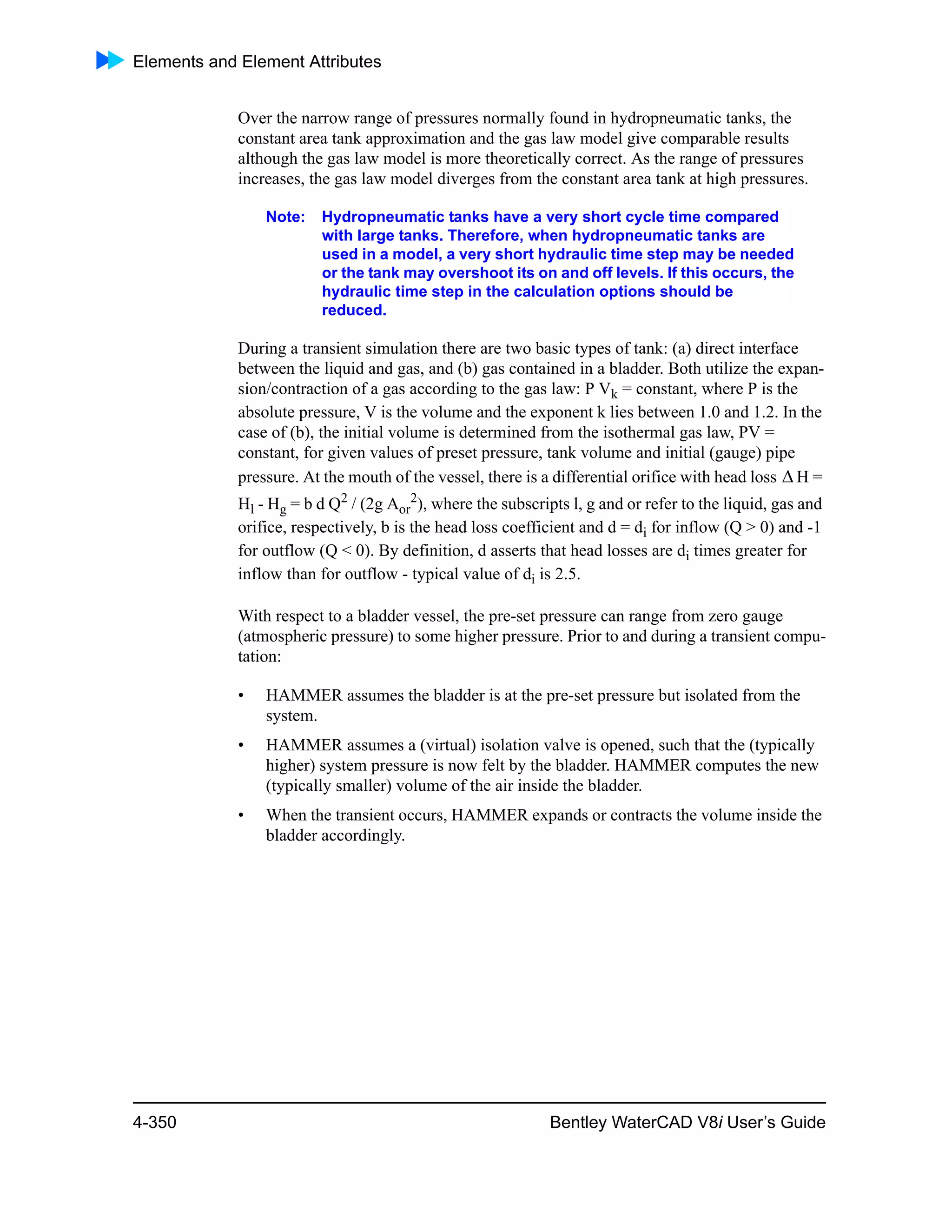 Elements and Element Attributes
4-350 Bentley WaterCAD V8i User’s Guide
Over the narrow range of pressures normally found in hydropneumatic tanks, the
constant area tank approximation and the gas law model give comparable results
although the gas law model is more theoretically correct. As the range of pressures
increases, the gas law model diverges from the constant area tank at high pressures.
Note: Hydropneumatic tanks have a very short cycle time compared
with large tanks. Therefore, when hydropneumatic tanks are
used in a model, a very short hydraulic time step may be needed
or the tank may overshoot its on and off levels. If this occurs, the
hydraulic time step in the calculation options should be
reduced.
During a transient simulation there are two basic types of tank: (a) direct interface
between the liquid and gas, and (b) gas contained in a bladder. Both utilize the expan-
sion/contraction of a gas according to the gas law: P Vk = constant, where P is the
absolute pressure, V is the volume and the exponent k lies between 1.0 and 1.2. In the
case of (b), the initial volume is determined from the isothermal gas law, PV =
constant, for given values of preset pressure, tank volume and initial (gauge) pipe
pressure. At the mouth of the vessel, there is a differential orifice with head loss H =
Hl - Hg = b d Q2
/ (2g Aor
2
), where the subscripts l, g and or refer to the liquid, gas and
orifice, respectively, b is the head loss coefficient and d = di for inflow (Q > 0) and -1
for outflow (Q < 0). By definition, d asserts that head losses are di times greater for
inflow than for outflow - typical value of di is 2.5.
With respect to a bladder vessel, the pre-set pressure can range from zero gauge
(atmospheric pressure) to some higher pressure. Prior to and during a transient compu-
tation:
• HAMMER assumes the bladder is at the pre-set pressure but isolated from the
system.
• HAMMER assumes a (virtual) isolation valve is opened, such that the (typically
higher) system pressure is now felt by the bladder. HAMMER computes the new
(typically smaller) volume of the air inside the bladder.
• When the transient occurs, HAMMER expands or contracts the volume inside the
bladder accordingly.

 
