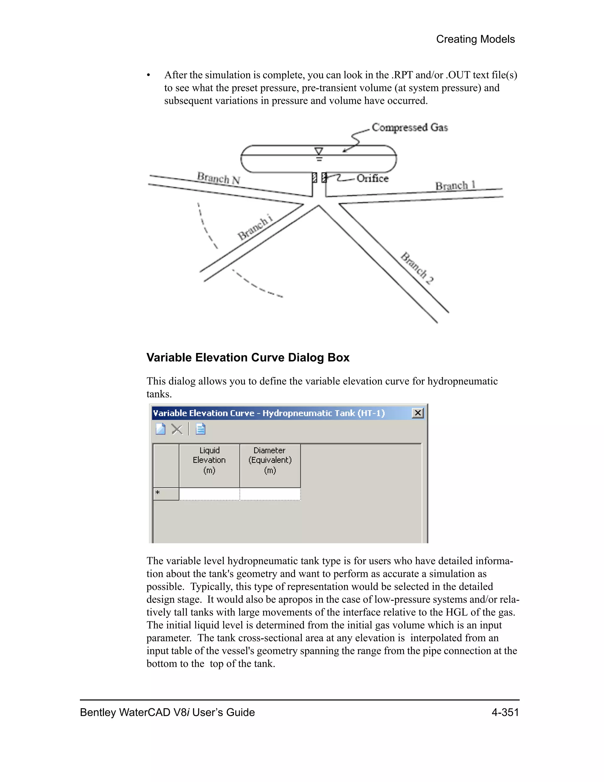 Creating Models
Bentley WaterCAD V8i User’s Guide 4-351
• After the simulation is complete, you can look in the .RPT and/or .OUT text file(s)
to see what the preset pressure, pre-transient volume (at system pressure) and
subsequent variations in pressure and volume have occurred.
Variable Elevation Curve Dialog Box
This dialog allows you to define the variable elevation curve for hydropneumatic
tanks.
The variable level hydropneumatic tank type is for users who have detailed informa-
tion about the tank's geometry and want to perform as accurate a simulation as
possible. Typically, this type of representation would be selected in the detailed
design stage. It would also be apropos in the case of low-pressure systems and/or rela-
tively tall tanks with large movements of the interface relative to the HGL of the gas.
The initial liquid level is determined from the initial gas volume which is an input
parameter. The tank cross-sectional area at any elevation is interpolated from an
input table of the vessel's geometry spanning the range from the pipe connection at the
bottom to the top of the tank.
 