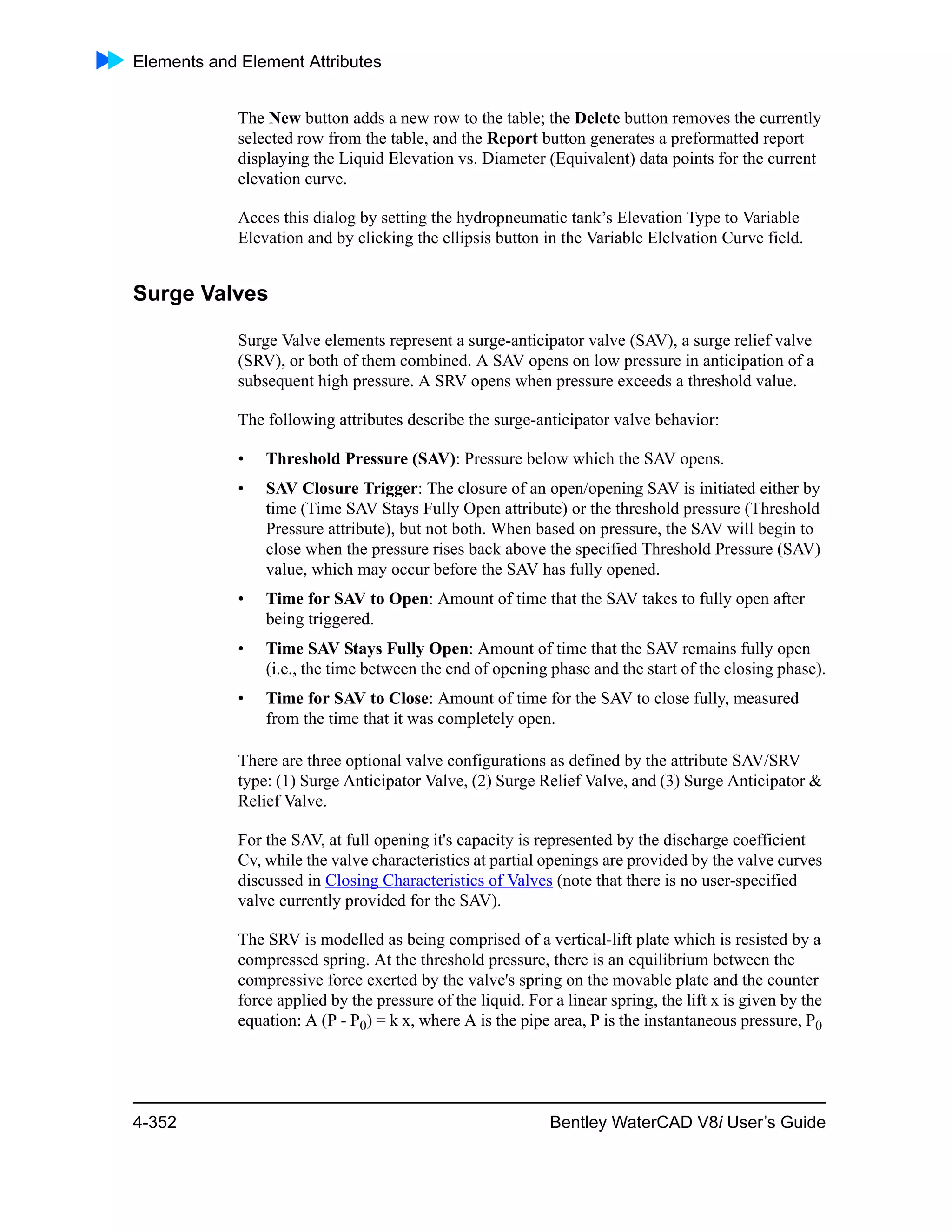 Elements and Element Attributes
4-352 Bentley WaterCAD V8i User’s Guide
The New button adds a new row to the table; the Delete button removes the currently
selected row from the table, and the Report button generates a preformatted report
displaying the Liquid Elevation vs. Diameter (Equivalent) data points for the current
elevation curve.
Acces this dialog by setting the hydropneumatic tank’s Elevation Type to Variable
Elevation and by clicking the ellipsis button in the Variable Elelvation Curve field.
Surge Valves
Surge Valve elements represent a surge-anticipator valve (SAV), a surge relief valve
(SRV), or both of them combined. A SAV opens on low pressure in anticipation of a
subsequent high pressure. A SRV opens when pressure exceeds a threshold value.
The following attributes describe the surge-anticipator valve behavior:
• Threshold Pressure (SAV): Pressure below which the SAV opens.
• SAV Closure Trigger: The closure of an open/opening SAV is initiated either by
time (Time SAV Stays Fully Open attribute) or the threshold pressure (Threshold
Pressure attribute), but not both. When based on pressure, the SAV will begin to
close when the pressure rises back above the specified Threshold Pressure (SAV)
value, which may occur before the SAV has fully opened.
• Time for SAV to Open: Amount of time that the SAV takes to fully open after
being triggered.
• Time SAV Stays Fully Open: Amount of time that the SAV remains fully open
(i.e., the time between the end of opening phase and the start of the closing phase).
• Time for SAV to Close: Amount of time for the SAV to close fully, measured
from the time that it was completely open.
There are three optional valve configurations as defined by the attribute SAV/SRV
type: (1) Surge Anticipator Valve, (2) Surge Relief Valve, and (3) Surge Anticipator &
Relief Valve.
For the SAV, at full opening it's capacity is represented by the discharge coefficient
Cv, while the valve characteristics at partial openings are provided by the valve curves
discussed in Closing Characteristics of Valves (note that there is no user-specified
valve currently provided for the SAV).
The SRV is modelled as being comprised of a vertical-lift plate which is resisted by a
compressed spring. At the threshold pressure, there is an equilibrium between the
compressive force exerted by the valve's spring on the movable plate and the counter
force applied by the pressure of the liquid. For a linear spring, the lift x is given by the
equation: A (P - P0) = k x, where A is the pipe area, P is the instantaneous pressure, P0
 
