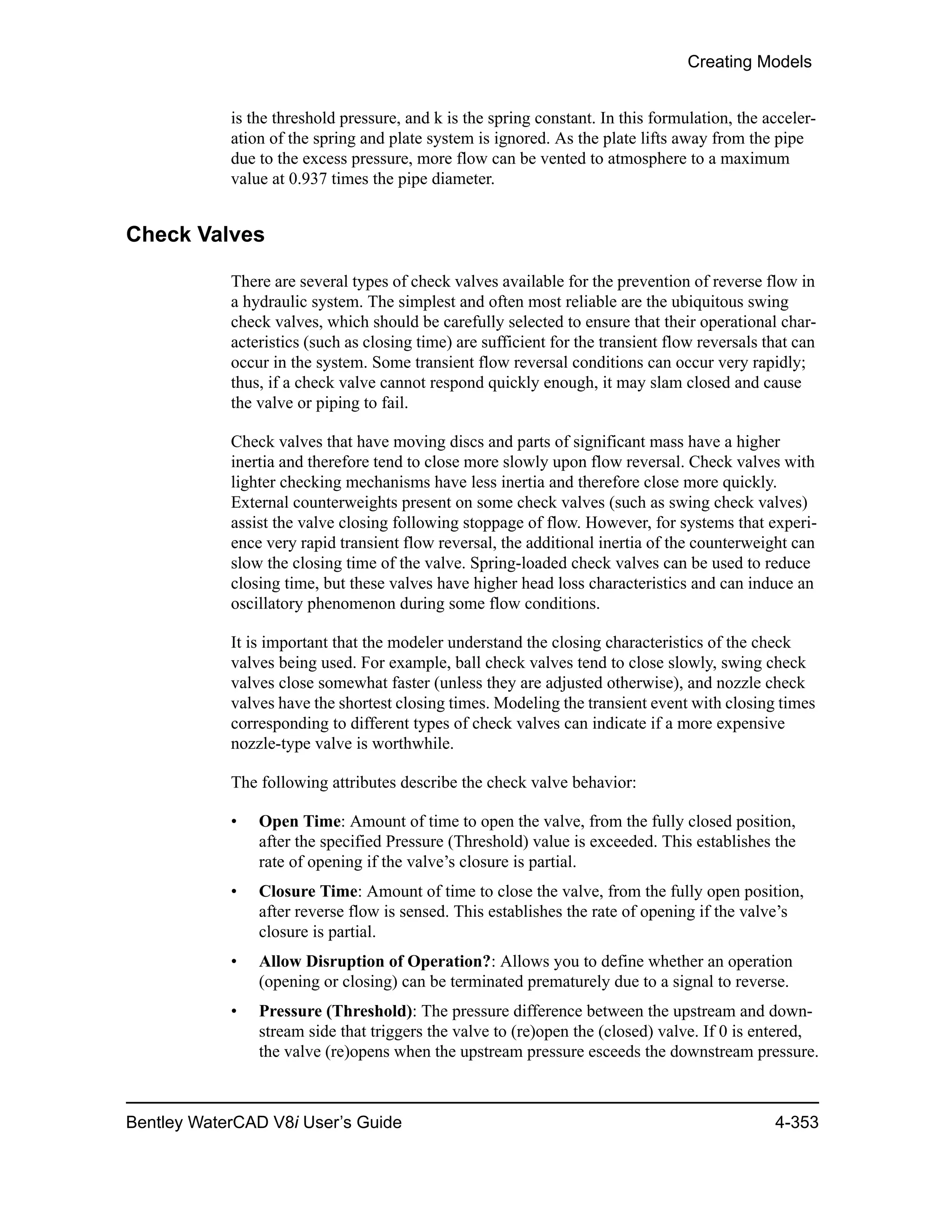 Creating Models
Bentley WaterCAD V8i User’s Guide 4-353
is the threshold pressure, and k is the spring constant. In this formulation, the acceler-
ation of the spring and plate system is ignored. As the plate lifts away from the pipe
due to the excess pressure, more flow can be vented to atmosphere to a maximum
value at 0.937 times the pipe diameter.
Check Valves
There are several types of check valves available for the prevention of reverse flow in
a hydraulic system. The simplest and often most reliable are the ubiquitous swing
check valves, which should be carefully selected to ensure that their operational char-
acteristics (such as closing time) are sufficient for the transient flow reversals that can
occur in the system. Some transient flow reversal conditions can occur very rapidly;
thus, if a check valve cannot respond quickly enough, it may slam closed and cause
the valve or piping to fail.
Check valves that have moving discs and parts of significant mass have a higher
inertia and therefore tend to close more slowly upon flow reversal. Check valves with
lighter checking mechanisms have less inertia and therefore close more quickly.
External counterweights present on some check valves (such as swing check valves)
assist the valve closing following stoppage of flow. However, for systems that experi-
ence very rapid transient flow reversal, the additional inertia of the counterweight can
slow the closing time of the valve. Spring-loaded check valves can be used to reduce
closing time, but these valves have higher head loss characteristics and can induce an
oscillatory phenomenon during some flow conditions.
It is important that the modeler understand the closing characteristics of the check
valves being used. For example, ball check valves tend to close slowly, swing check
valves close somewhat faster (unless they are adjusted otherwise), and nozzle check
valves have the shortest closing times. Modeling the transient event with closing times
corresponding to different types of check valves can indicate if a more expensive
nozzle-type valve is worthwhile.
The following attributes describe the check valve behavior:
• Open Time: Amount of time to open the valve, from the fully closed position,
after the specified Pressure (Threshold) value is exceeded. This establishes the
rate of opening if the valve’s closure is partial.
• Closure Time: Amount of time to close the valve, from the fully open position,
after reverse flow is sensed. This establishes the rate of opening if the valve’s
closure is partial.
• Allow Disruption of Operation?: Allows you to define whether an operation
(opening or closing) can be terminated prematurely due to a signal to reverse.
• Pressure (Threshold): The pressure difference between the upstream and down-
stream side that triggers the valve to (re)open the (closed) valve. If 0 is entered,
the valve (re)opens when the upstream pressure esceeds the downstream pressure.
 