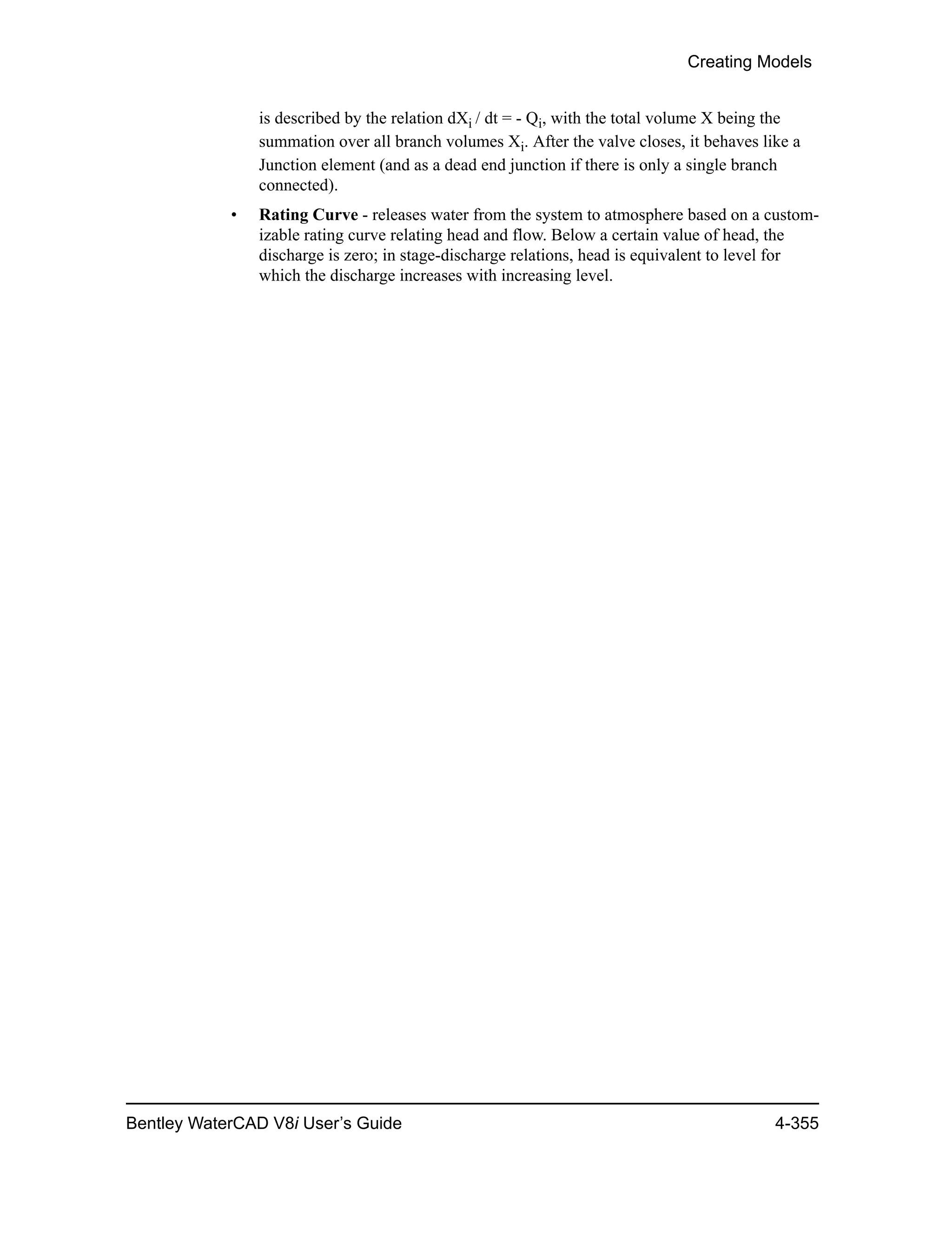 Creating Models
Bentley WaterCAD V8i User’s Guide 4-355
is described by the relation dXi / dt = - Qi, with the total volume X being the
summation over all branch volumes Xi. After the valve closes, it behaves like a
Junction element (and as a dead end junction if there is only a single branch
connected).
• Rating Curve - releases water from the system to atmosphere based on a custom-
izable rating curve relating head and flow. Below a certain value of head, the
discharge is zero; in stage-discharge relations, head is equivalent to level for
which the discharge increases with increasing level.
 