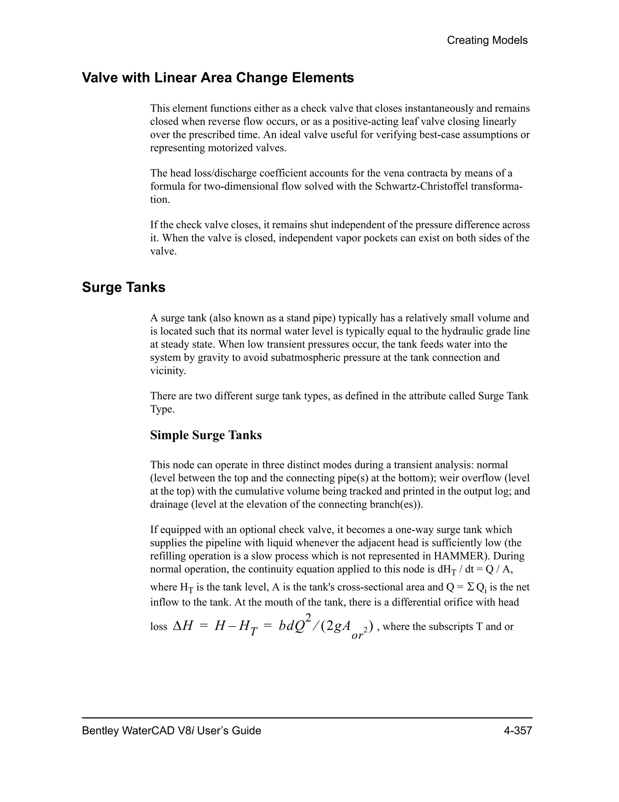 Creating Models
Bentley WaterCAD V8i User’s Guide 4-357
Valve with Linear Area Change Elements
This element functions either as a check valve that closes instantaneously and remains
closed when reverse flow occurs, or as a positive-acting leaf valve closing linearly
over the prescribed time. An ideal valve useful for verifying best-case assumptions or
representing motorized valves.
The head loss/discharge coefficient accounts for the vena contracta by means of a
formula for two-dimensional flow solved with the Schwartz-Christoffel transforma-
tion.
If the check valve closes, it remains shut independent of the pressure difference across
it. When the valve is closed, independent vapor pockets can exist on both sides of the
valve.
Surge Tanks
A surge tank (also known as a stand pipe) typically has a relatively small volume and
is located such that its normal water level is typically equal to the hydraulic grade line
at steady state. When low transient pressures occur, the tank feeds water into the
system by gravity to avoid subatmospheric pressure at the tank connection and
vicinity.
There are two different surge tank types, as defined in the attribute called Surge Tank
Type.
Simple Surge Tanks
This node can operate in three distinct modes during a transient analysis: normal
(level between the top and the connecting pipe(s) at the bottom); weir overflow (level
at the top) with the cumulative volume being tracked and printed in the output log; and
drainage (level at the elevation of the connecting branch(es)).
If equipped with an optional check valve, it becomes a one-way surge tank which
supplies the pipeline with liquid whenever the adjacent head is sufficiently low (the
refilling operation is a slow process which is not represented in HAMMER). During
normal operation, the continuity equation applied to this node is dHT / dt = Q / A,
where HT is the tank level, A is the tank's cross-sectional area and Q = Qi is the net
inflow to the tank. At the mouth of the tank, there is a differential orifice with head
loss , where the subscripts T and or

H H HT– bdQ
2
2gA
or
2 = =
 