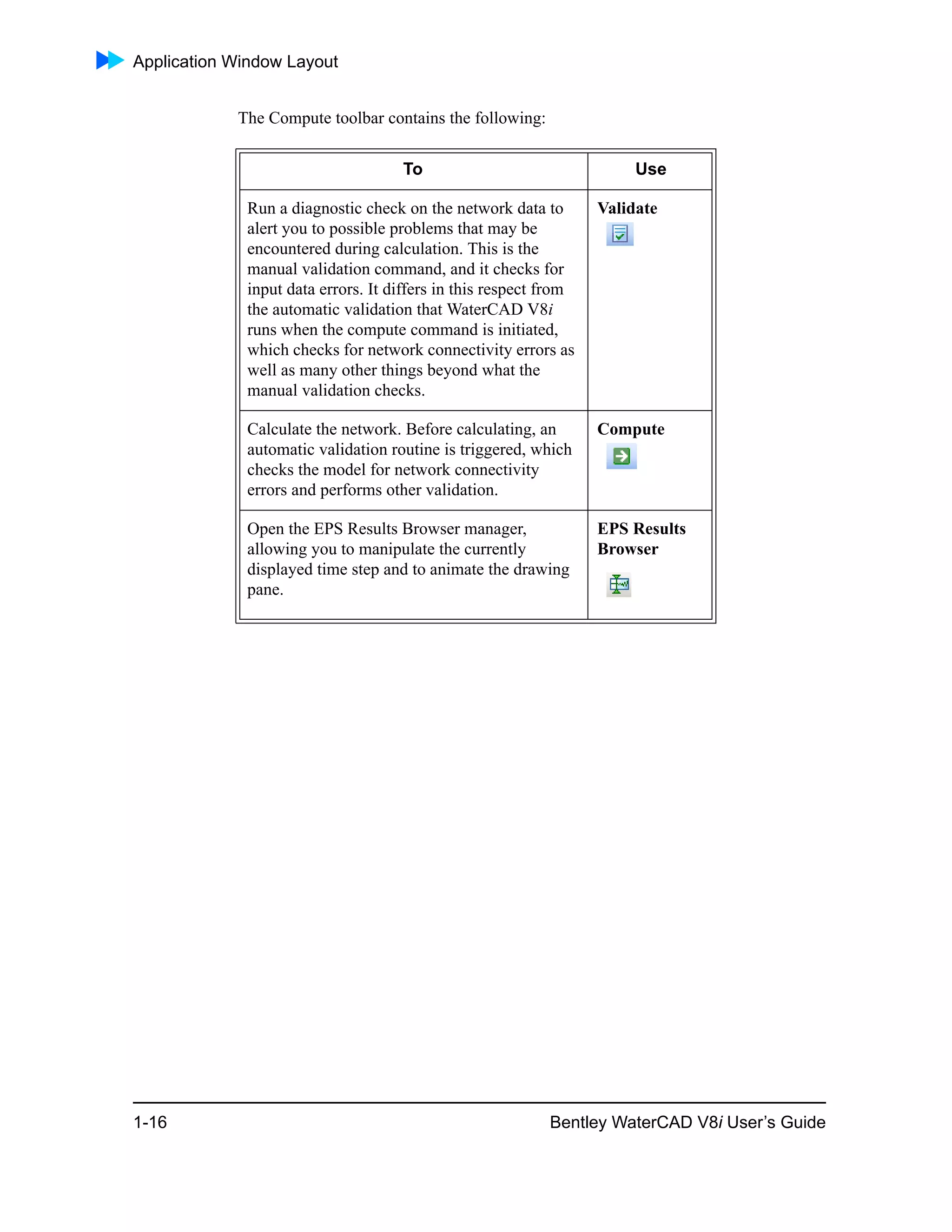 Application Window Layout
1-16 Bentley WaterCAD V8i User’s Guide
The Compute toolbar contains the following:
To Use
Run a diagnostic check on the network data to
alert you to possible problems that may be
encountered during calculation. This is the
manual validation command, and it checks for
input data errors. It differs in this respect from
the automatic validation that WaterCAD V8i
runs when the compute command is initiated,
which checks for network connectivity errors as
well as many other things beyond what the
manual validation checks.
Validate
Calculate the network. Before calculating, an
automatic validation routine is triggered, which
checks the model for network connectivity
errors and performs other validation.
Compute
Open the EPS Results Browser manager,
allowing you to manipulate the currently
displayed time step and to animate the drawing
pane.
EPS Results
Browser
 