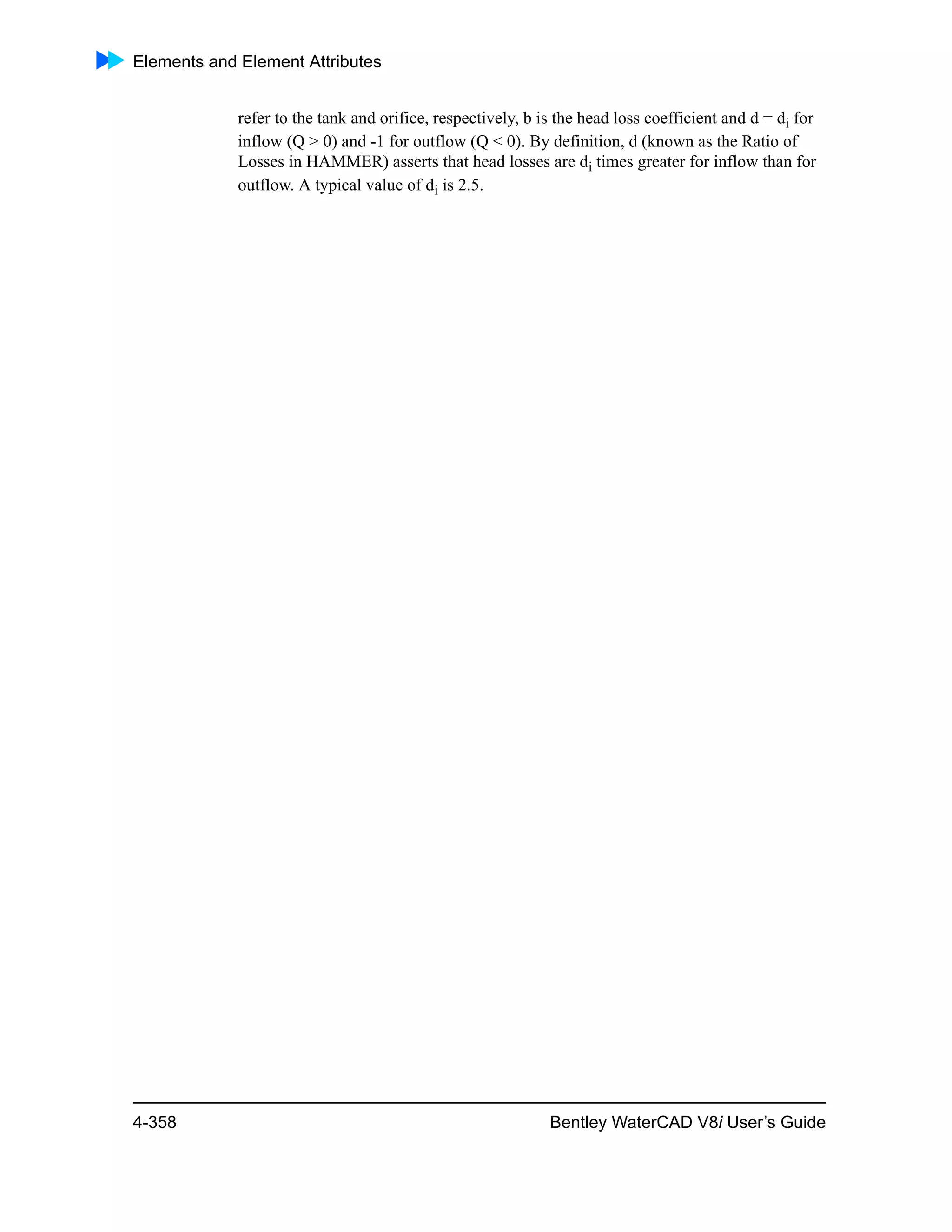 Elements and Element Attributes
4-358 Bentley WaterCAD V8i User’s Guide
refer to the tank and orifice, respectively, b is the head loss coefficient and d = di for
inflow (Q > 0) and -1 for outflow (Q < 0). By definition, d (known as the Ratio of
Losses in HAMMER) asserts that head losses are di times greater for inflow than for
outflow. A typical value of di is 2.5.
 