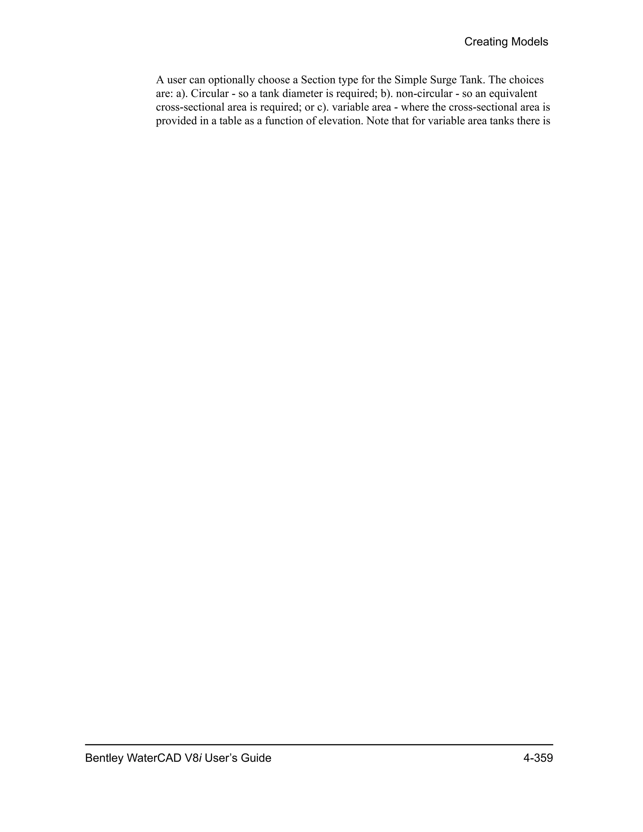 Creating Models
Bentley WaterCAD V8i User’s Guide 4-359
A user can optionally choose a Section type for the Simple Surge Tank. The choices
are: a). Circular - so a tank diameter is required; b). non-circular - so an equivalent
cross-sectional area is required; or c). variable area - where the cross-sectional area is
provided in a table as a function of elevation. Note that for variable area tanks there is
 
