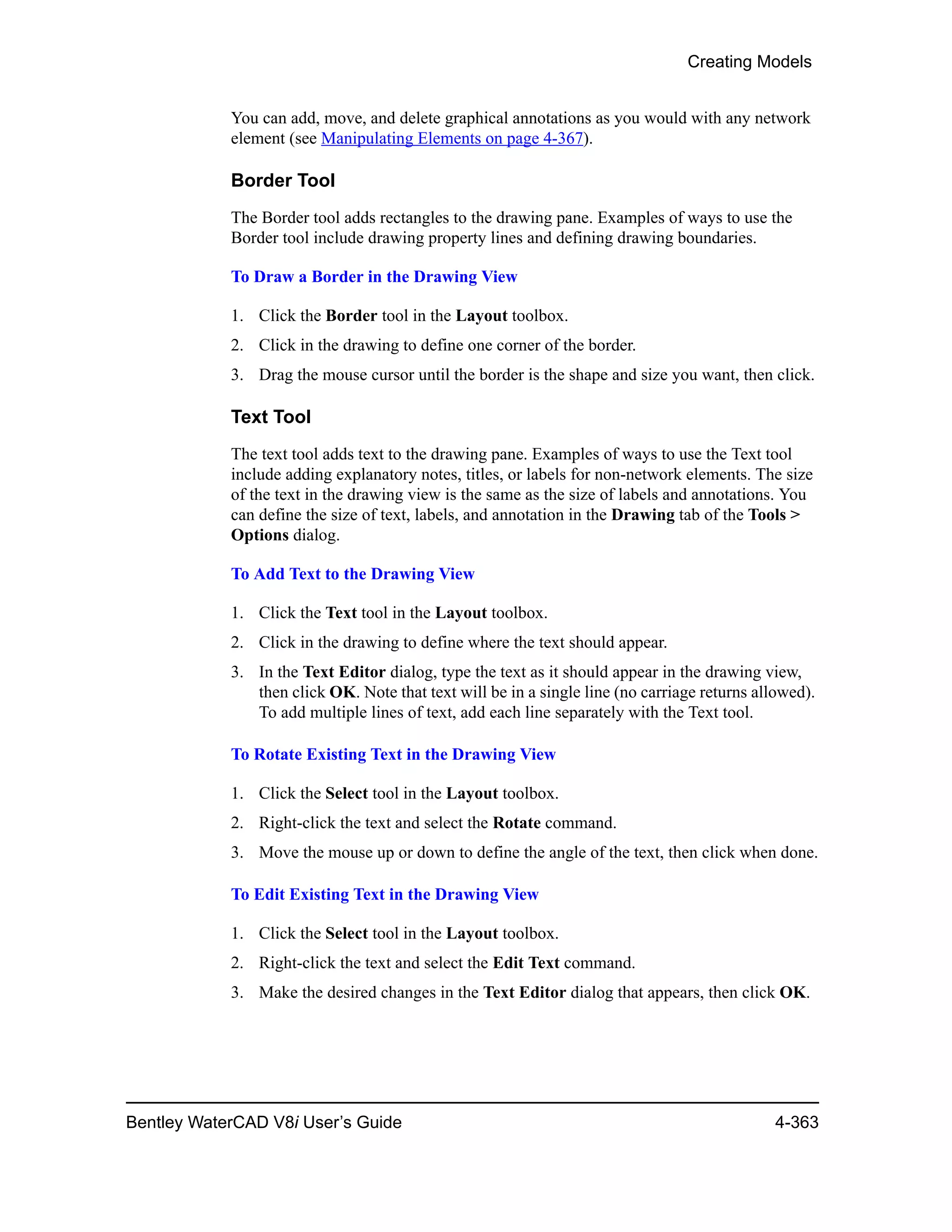 Creating Models
Bentley WaterCAD V8i User’s Guide 4-363
You can add, move, and delete graphical annotations as you would with any network
element (see Manipulating Elements on page 4-367).
Border Tool
The Border tool adds rectangles to the drawing pane. Examples of ways to use the
Border tool include drawing property lines and defining drawing boundaries.
To Draw a Border in the Drawing View
1. Click the Border tool in the Layout toolbox.
2. Click in the drawing to define one corner of the border.
3. Drag the mouse cursor until the border is the shape and size you want, then click.
Text Tool
The text tool adds text to the drawing pane. Examples of ways to use the Text tool
include adding explanatory notes, titles, or labels for non-network elements. The size
of the text in the drawing view is the same as the size of labels and annotations. You
can define the size of text, labels, and annotation in the Drawing tab of the Tools >
Options dialog.
To Add Text to the Drawing View
1. Click the Text tool in the Layout toolbox.
2. Click in the drawing to define where the text should appear.
3. In the Text Editor dialog, type the text as it should appear in the drawing view,
then click OK. Note that text will be in a single line (no carriage returns allowed).
To add multiple lines of text, add each line separately with the Text tool.
To Rotate Existing Text in the Drawing View
1. Click the Select tool in the Layout toolbox.
2. Right-click the text and select the Rotate command.
3. Move the mouse up or down to define the angle of the text, then click when done.
To Edit Existing Text in the Drawing View
1. Click the Select tool in the Layout toolbox.
2. Right-click the text and select the Edit Text command.
3. Make the desired changes in the Text Editor dialog that appears, then click OK.
 