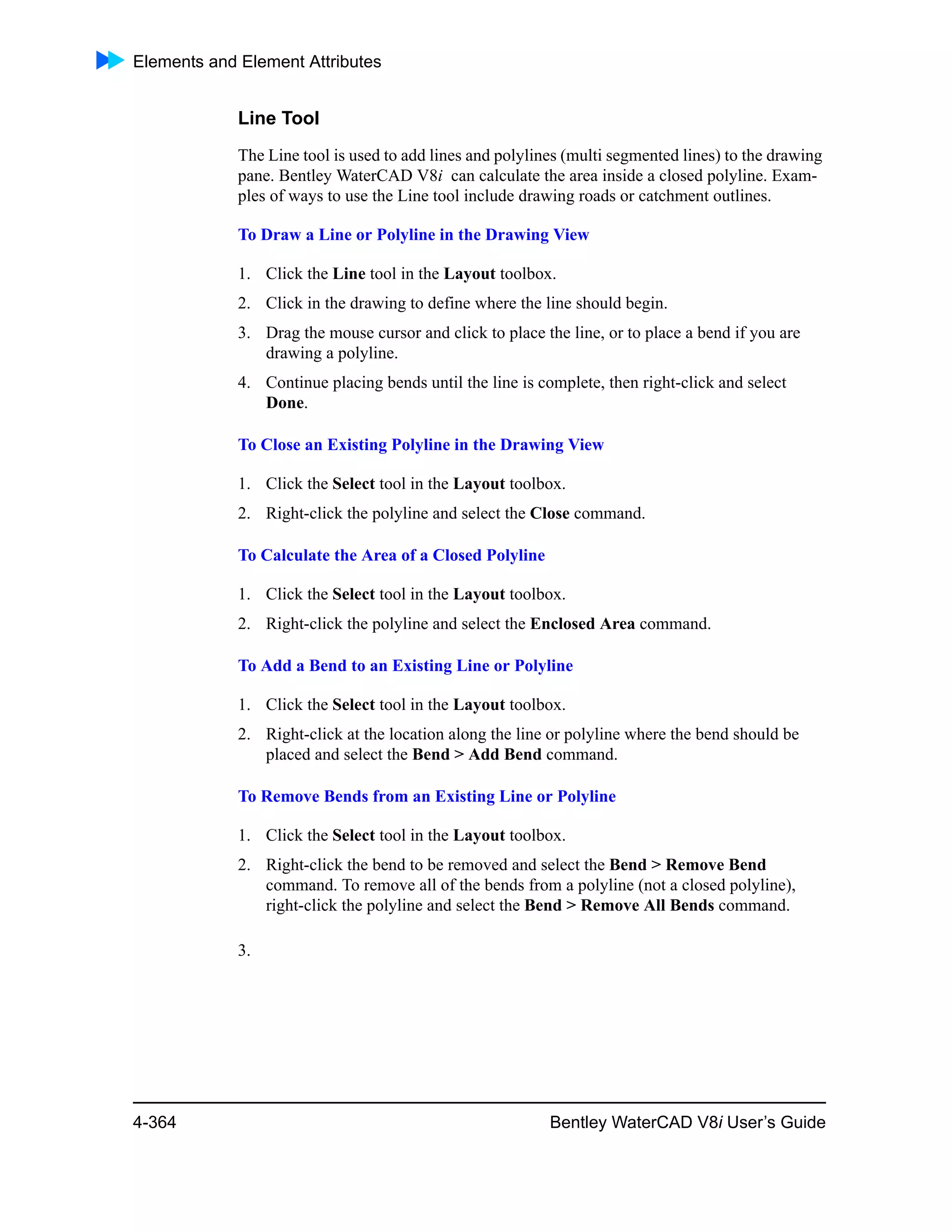 Elements and Element Attributes
4-364 Bentley WaterCAD V8i User’s Guide
Line Tool
The Line tool is used to add lines and polylines (multi segmented lines) to the drawing
pane. Bentley WaterCAD V8i can calculate the area inside a closed polyline. Exam-
ples of ways to use the Line tool include drawing roads or catchment outlines.
To Draw a Line or Polyline in the Drawing View
1. Click the Line tool in the Layout toolbox.
2. Click in the drawing to define where the line should begin.
3. Drag the mouse cursor and click to place the line, or to place a bend if you are
drawing a polyline.
4. Continue placing bends until the line is complete, then right-click and select
Done.
To Close an Existing Polyline in the Drawing View
1. Click the Select tool in the Layout toolbox.
2. Right-click the polyline and select the Close command.
To Calculate the Area of a Closed Polyline
1. Click the Select tool in the Layout toolbox.
2. Right-click the polyline and select the Enclosed Area command.
To Add a Bend to an Existing Line or Polyline
1. Click the Select tool in the Layout toolbox.
2. Right-click at the location along the line or polyline where the bend should be
placed and select the Bend > Add Bend command.
To Remove Bends from an Existing Line or Polyline
1. Click the Select tool in the Layout toolbox.
2. Right-click the bend to be removed and select the Bend > Remove Bend
command. To remove all of the bends from a polyline (not a closed polyline),
right-click the polyline and select the Bend > Remove All Bends command.
3.
 