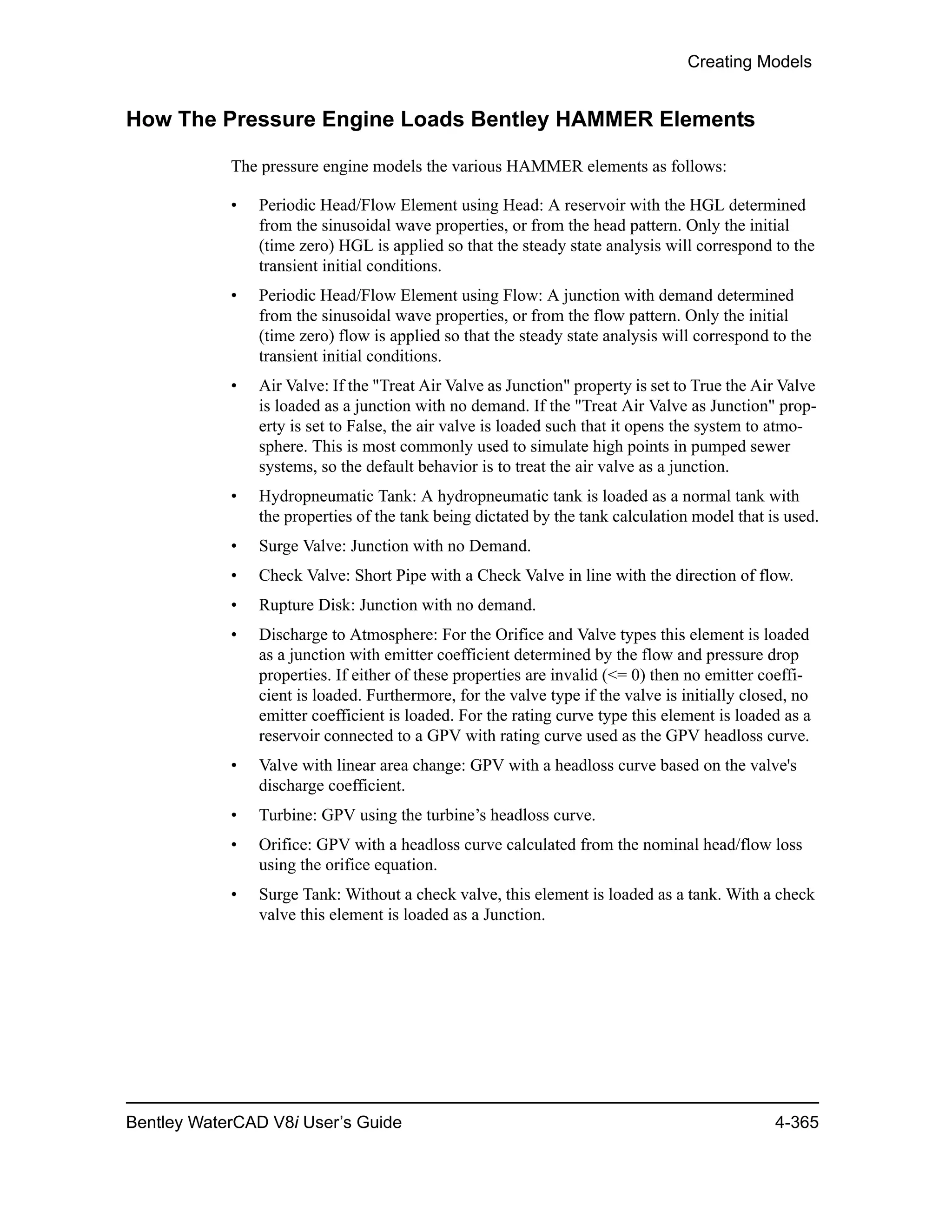 Creating Models
Bentley WaterCAD V8i User’s Guide 4-365
How The Pressure Engine Loads Bentley HAMMER Elements
The pressure engine models the various HAMMER elements as follows:
• Periodic Head/Flow Element using Head: A reservoir with the HGL determined
from the sinusoidal wave properties, or from the head pattern. Only the initial
(time zero) HGL is applied so that the steady state analysis will correspond to the
transient initial conditions.
• Periodic Head/Flow Element using Flow: A junction with demand determined
from the sinusoidal wave properties, or from the flow pattern. Only the initial
(time zero) flow is applied so that the steady state analysis will correspond to the
transient initial conditions.
• Air Valve: If the "Treat Air Valve as Junction" property is set to True the Air Valve
is loaded as a junction with no demand. If the "Treat Air Valve as Junction" prop-
erty is set to False, the air valve is loaded such that it opens the system to atmo-
sphere. This is most commonly used to simulate high points in pumped sewer
systems, so the default behavior is to treat the air valve as a junction.
• Hydropneumatic Tank: A hydropneumatic tank is loaded as a normal tank with
the properties of the tank being dictated by the tank calculation model that is used.
• Surge Valve: Junction with no Demand.
• Check Valve: Short Pipe with a Check Valve in line with the direction of flow.
• Rupture Disk: Junction with no demand.
• Discharge to Atmosphere: For the Orifice and Valve types this element is loaded
as a junction with emitter coefficient determined by the flow and pressure drop
properties. If either of these properties are invalid (<= 0) then no emitter coeffi-
cient is loaded. Furthermore, for the valve type if the valve is initially closed, no
emitter coefficient is loaded. For the rating curve type this element is loaded as a
reservoir connected to a GPV with rating curve used as the GPV headloss curve.
• Valve with linear area change: GPV with a headloss curve based on the valve's
discharge coefficient.
• Turbine: GPV using the turbine’s headloss curve.
• Orifice: GPV with a headloss curve calculated from the nominal head/flow loss
using the orifice equation.
• Surge Tank: Without a check valve, this element is loaded as a tank. With a check
valve this element is loaded as a Junction.
 
