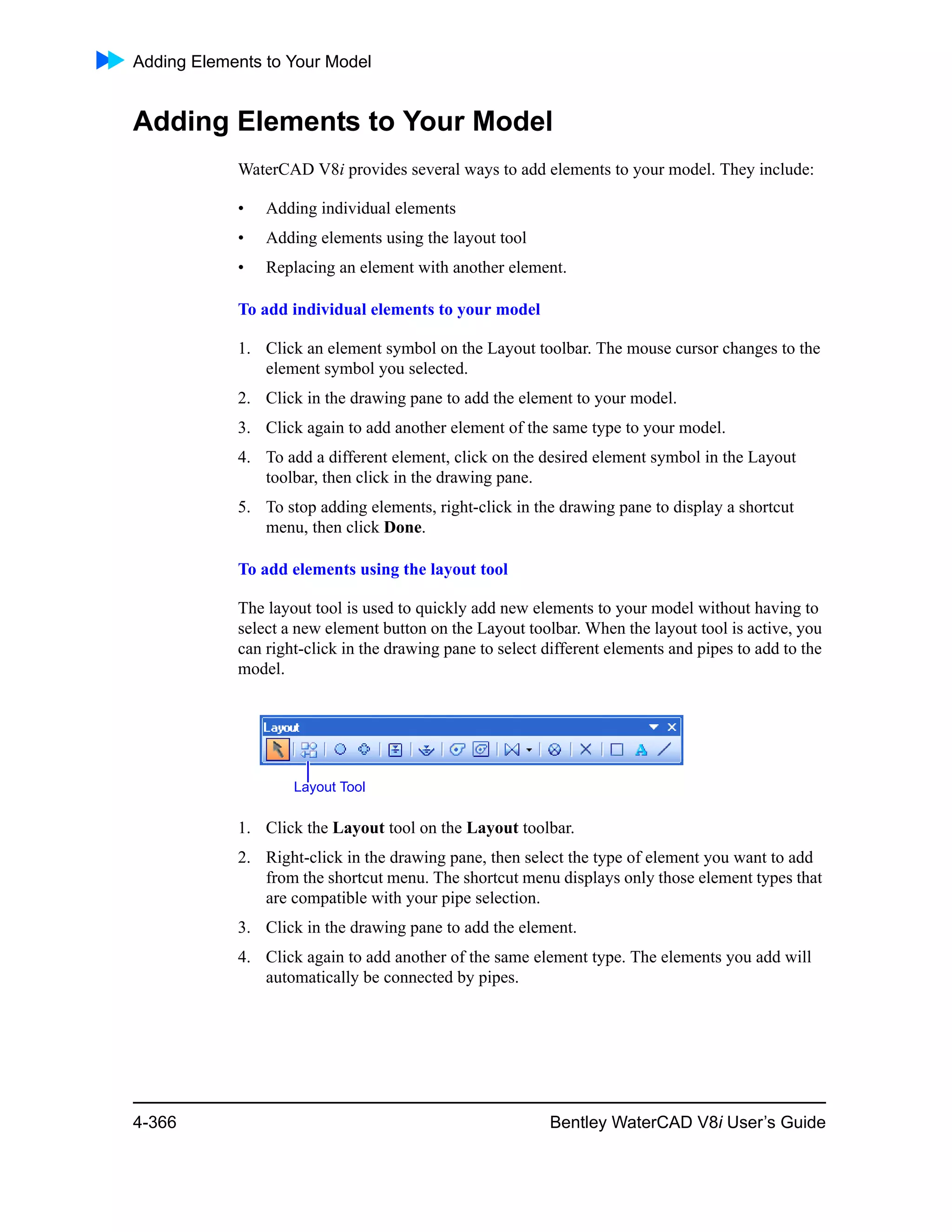 Adding Elements to Your Model
4-366 Bentley WaterCAD V8i User’s Guide
Adding Elements to Your Model
WaterCAD V8i provides several ways to add elements to your model. They include:
• Adding individual elements
• Adding elements using the layout tool
• Replacing an element with another element.
To add individual elements to your model
1. Click an element symbol on the Layout toolbar. The mouse cursor changes to the
element symbol you selected.
2. Click in the drawing pane to add the element to your model.
3. Click again to add another element of the same type to your model.
4. To add a different element, click on the desired element symbol in the Layout
toolbar, then click in the drawing pane.
5. To stop adding elements, right-click in the drawing pane to display a shortcut
menu, then click Done.
To add elements using the layout tool
The layout tool is used to quickly add new elements to your model without having to
select a new element button on the Layout toolbar. When the layout tool is active, you
can right-click in the drawing pane to select different elements and pipes to add to the
model.
1. Click the Layout tool on the Layout toolbar.
2. Right-click in the drawing pane, then select the type of element you want to add
from the shortcut menu. The shortcut menu displays only those element types that
are compatible with your pipe selection.
3. Click in the drawing pane to add the element.
4. Click again to add another of the same element type. The elements you add will
automatically be connected by pipes.
Layout Tool
 