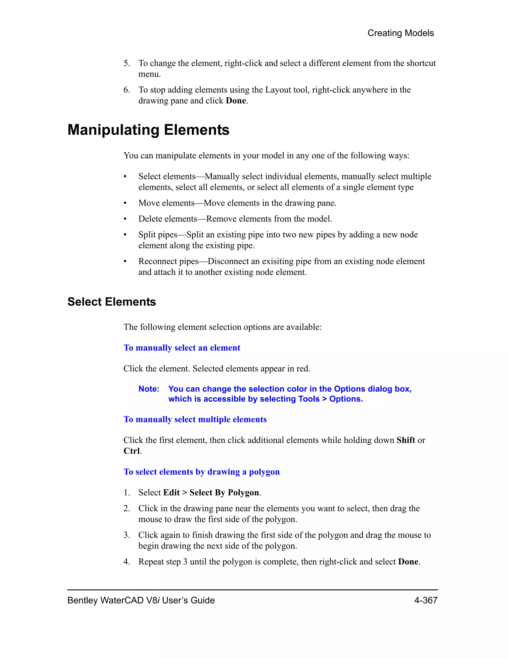 Creating Models
Bentley WaterCAD V8i User’s Guide 4-367
5. To change the element, right-click and select a different element from the shortcut
menu.
6. To stop adding elements using the Layout tool, right-click anywhere in the
drawing pane and click Done.
Manipulating Elements
You can manipulate elements in your model in any one of the following ways:
• Select elements—Manually select individual elements, manually select multiple
elements, select all elements, or select all elements of a single element type
• Move elements—Move elements in the drawing pane.
• Delete elements—Remove elements from the model.
• Split pipes—Split an existing pipe into two new pipes by adding a new node
element along the existing pipe.
• Reconnect pipes—Disconnect an exisiting pipe from an existing node element
and attach it to another existing node element.
Select Elements
The following element selection options are available:
To manually select an element
Click the element. Selected elements appear in red.
Note: You can change the selection color in the Options dialog box,
which is accessible by selecting Tools > Options.
To manually select multiple elements
Click the first element, then click additional elements while holding down Shift or
Ctrl.
To select elements by drawing a polygon
1. Select Edit > Select By Polygon.
2. Click in the drawing pane near the elements you want to select, then drag the
mouse to draw the first side of the polygon.
3. Click again to finish drawing the first side of the polygon and drag the mouse to
begin drawing the next side of the polygon.
4. Repeat step 3 until the polygon is complete, then right-click and select Done.
 