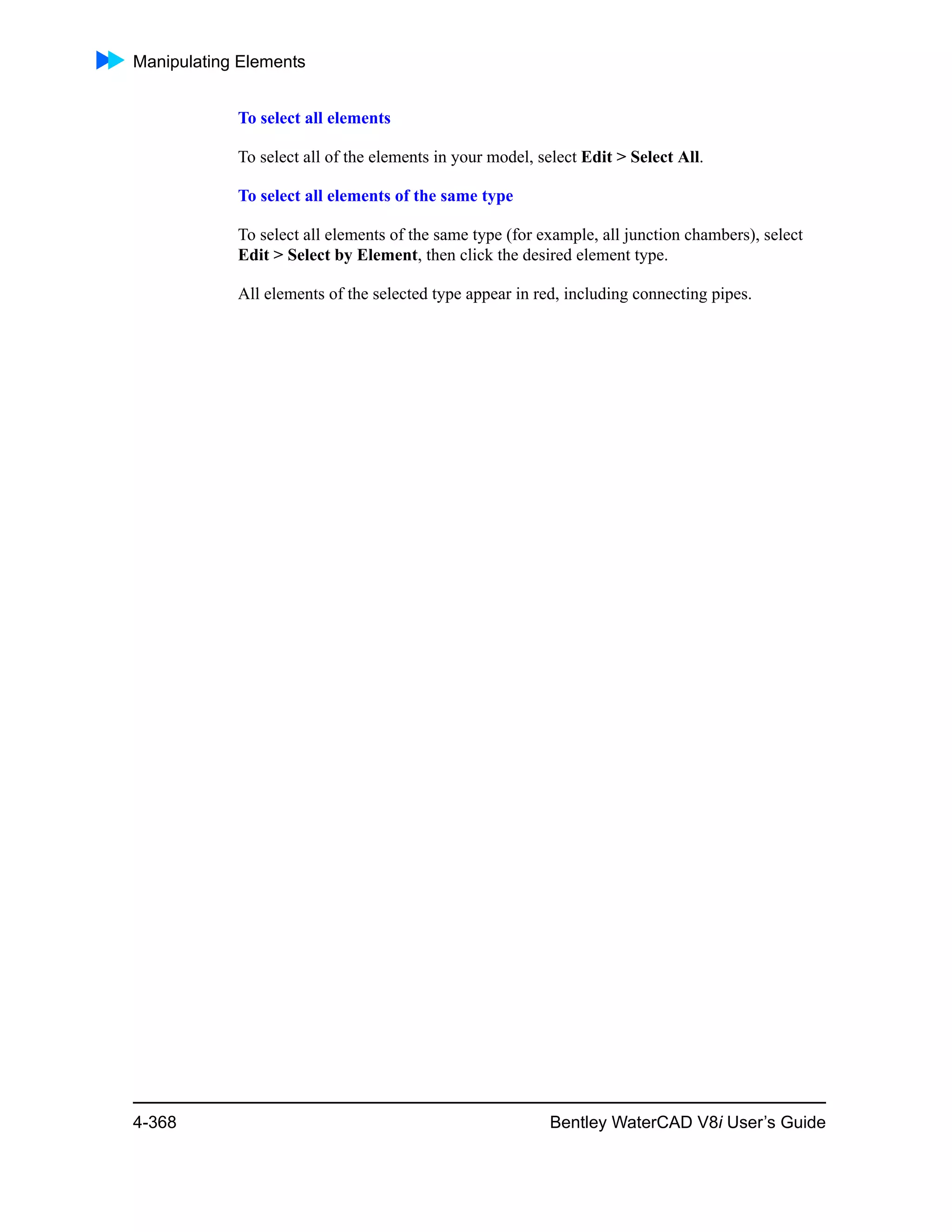 Manipulating Elements
4-368 Bentley WaterCAD V8i User’s Guide
To select all elements
To select all of the elements in your model, select Edit > Select All.
To select all elements of the same type
To select all elements of the same type (for example, all junction chambers), select
Edit > Select by Element, then click the desired element type.
All elements of the selected type appear in red, including connecting pipes.
 