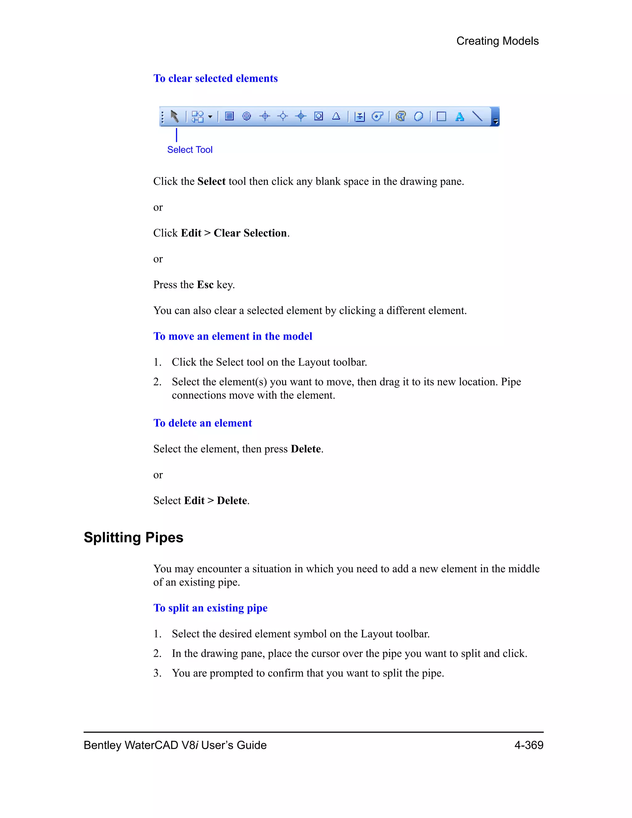 Creating Models
Bentley WaterCAD V8i User’s Guide 4-369
To clear selected elements
Click the Select tool then click any blank space in the drawing pane.
or
Click Edit > Clear Selection.
or
Press the Esc key.
You can also clear a selected element by clicking a different element.
To move an element in the model
1. Click the Select tool on the Layout toolbar.
2. Select the element(s) you want to move, then drag it to its new location. Pipe
connections move with the element.
To delete an element
Select the element, then press Delete.
or
Select Edit > Delete.
Splitting Pipes
You may encounter a situation in which you need to add a new element in the middle
of an existing pipe.
To split an existing pipe
1. Select the desired element symbol on the Layout toolbar.
2. In the drawing pane, place the cursor over the pipe you want to split and click.
3. You are prompted to confirm that you want to split the pipe.
Select Tool
 