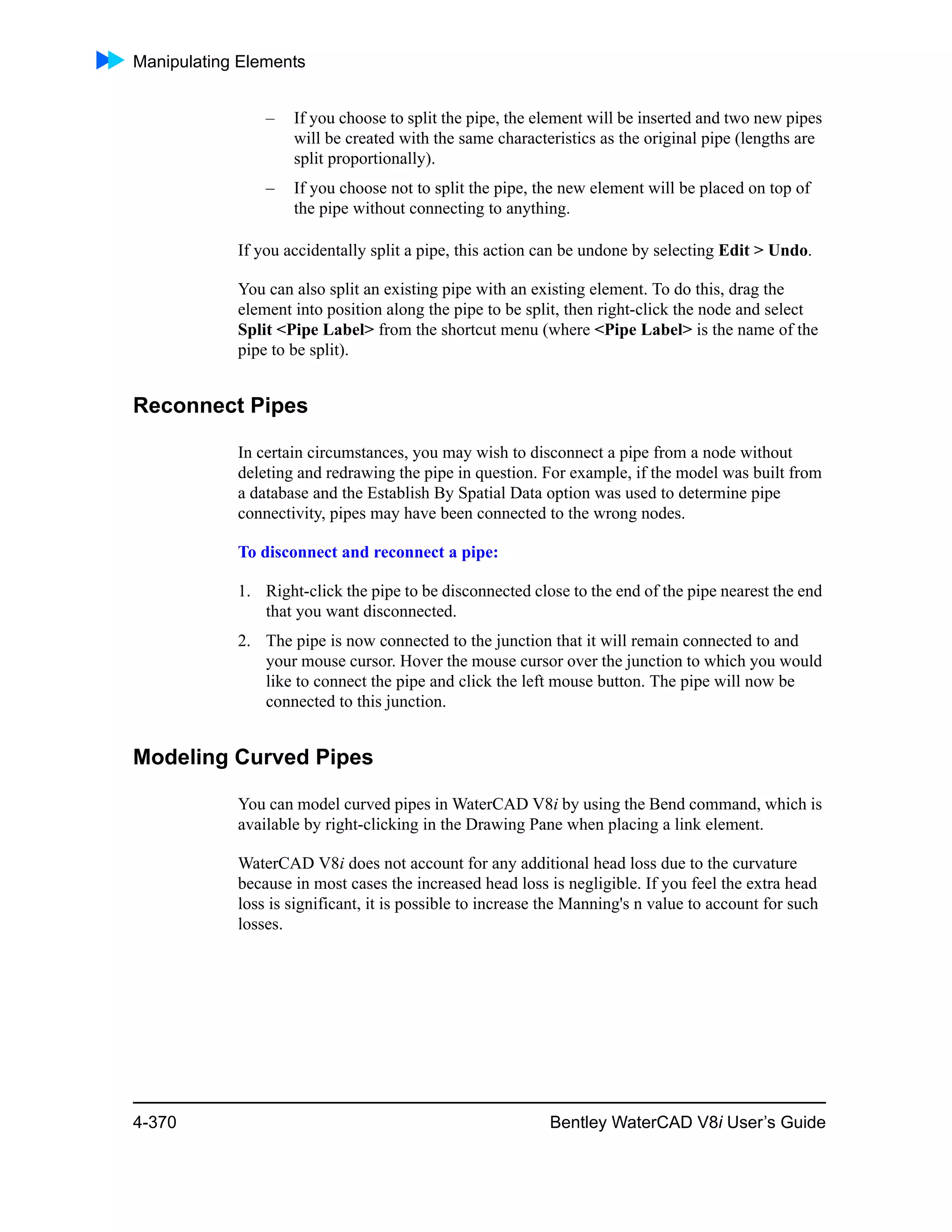 Manipulating Elements
4-370 Bentley WaterCAD V8i User’s Guide
– If you choose to split the pipe, the element will be inserted and two new pipes
will be created with the same characteristics as the original pipe (lengths are
split proportionally).
– If you choose not to split the pipe, the new element will be placed on top of
the pipe without connecting to anything.
If you accidentally split a pipe, this action can be undone by selecting Edit > Undo.
You can also split an existing pipe with an existing element. To do this, drag the
element into position along the pipe to be split, then right-click the node and select
Split <Pipe Label> from the shortcut menu (where <Pipe Label> is the name of the
pipe to be split).
Reconnect Pipes
In certain circumstances, you may wish to disconnect a pipe from a node without
deleting and redrawing the pipe in question. For example, if the model was built from
a database and the Establish By Spatial Data option was used to determine pipe
connectivity, pipes may have been connected to the wrong nodes.
To disconnect and reconnect a pipe:
1. Right-click the pipe to be disconnected close to the end of the pipe nearest the end
that you want disconnected.
2. The pipe is now connected to the junction that it will remain connected to and
your mouse cursor. Hover the mouse cursor over the junction to which you would
like to connect the pipe and click the left mouse button. The pipe will now be
connected to this junction.
Modeling Curved Pipes
You can model curved pipes in WaterCAD V8i by using the Bend command, which is
available by right-clicking in the Drawing Pane when placing a link element.
WaterCAD V8i does not account for any additional head loss due to the curvature
because in most cases the increased head loss is negligible. If you feel the extra head
loss is significant, it is possible to increase the Manning's n value to account for such
losses.
 