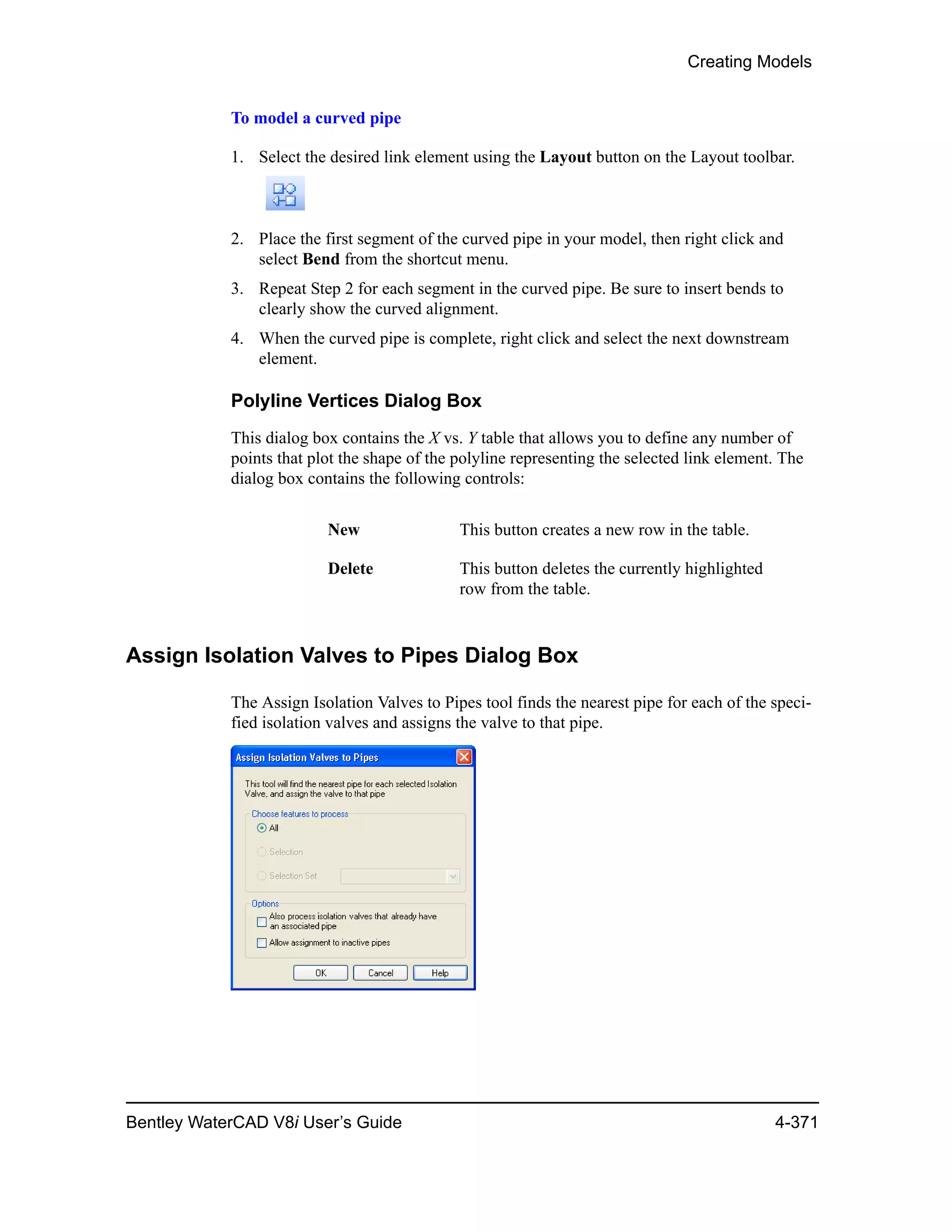Creating Models
Bentley WaterCAD V8i User’s Guide 4-371
To model a curved pipe
1. Select the desired link element using the Layout button on the Layout toolbar.
2. Place the first segment of the curved pipe in your model, then right click and
select Bend from the shortcut menu.
3. Repeat Step 2 for each segment in the curved pipe. Be sure to insert bends to
clearly show the curved alignment.
4. When the curved pipe is complete, right click and select the next downstream
element.
Polyline Vertices Dialog Box
This dialog box contains the X vs. Y table that allows you to define any number of
points that plot the shape of the polyline representing the selected link element. The
dialog box contains the following controls:
Assign Isolation Valves to Pipes Dialog Box
The Assign Isolation Valves to Pipes tool finds the nearest pipe for each of the speci-
fied isolation valves and assigns the valve to that pipe.
New This button creates a new row in the table.
Delete This button deletes the currently highlighted
row from the table.
 