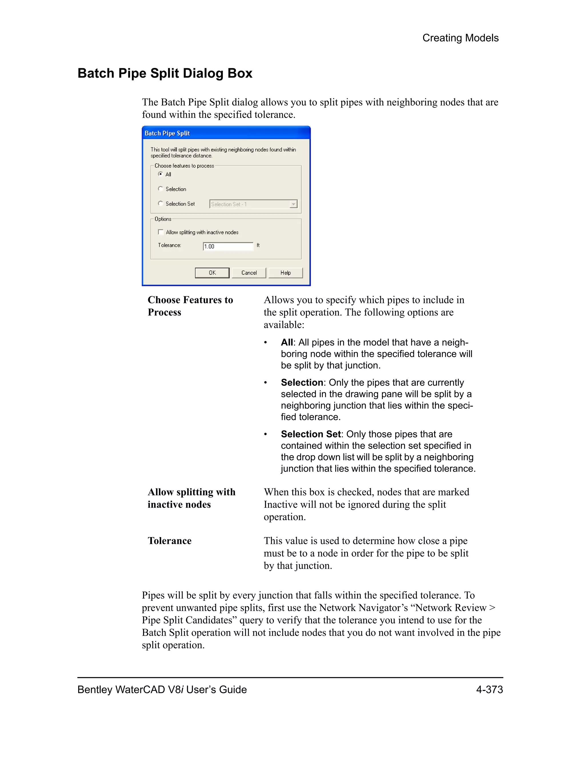 Creating Models
Bentley WaterCAD V8i User’s Guide 4-373
Batch Pipe Split Dialog Box
The Batch Pipe Split dialog allows you to split pipes with neighboring nodes that are
found within the specified tolerance.
Pipes will be split by every junction that falls within the specified tolerance. To
prevent unwanted pipe splits, first use the Network Navigator’s “Network Review >
Pipe Split Candidates” query to verify that the tolerance you intend to use for the
Batch Split operation will not include nodes that you do not want involved in the pipe
split operation.
Choose Features to
Process
Allows you to specify which pipes to include in
the split operation. The following options are
available:
• All: All pipes in the model that have a neigh-
boring node within the specified tolerance will
be split by that junction.
• Selection: Only the pipes that are currently
selected in the drawing pane will be split by a
neighboring junction that lies within the speci-
fied tolerance.
• Selection Set: Only those pipes that are
contained within the selection set specified in
the drop down list will be split by a neighboring
junction that lies within the specified tolerance.
Allow splitting with
inactive nodes
When this box is checked, nodes that are marked
Inactive will not be ignored during the split
operation.
Tolerance This value is used to determine how close a pipe
must be to a node in order for the pipe to be split
by that junction.
 