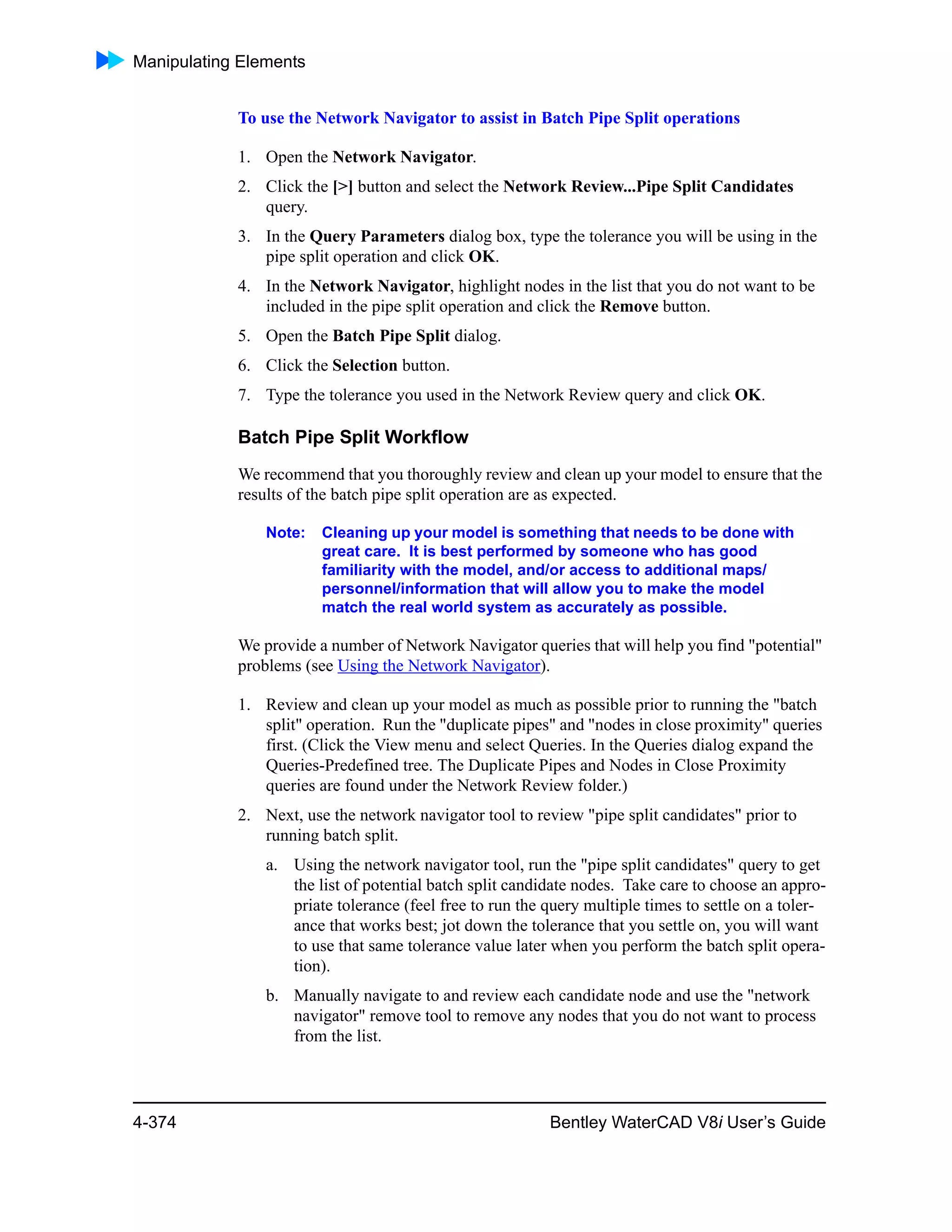 Manipulating Elements
4-374 Bentley WaterCAD V8i User’s Guide
To use the Network Navigator to assist in Batch Pipe Split operations
1. Open the Network Navigator.
2. Click the [>] button and select the Network Review...Pipe Split Candidates
query.
3. In the Query Parameters dialog box, type the tolerance you will be using in the
pipe split operation and click OK.
4. In the Network Navigator, highlight nodes in the list that you do not want to be
included in the pipe split operation and click the Remove button.
5. Open the Batch Pipe Split dialog.
6. Click the Selection button.
7. Type the tolerance you used in the Network Review query and click OK.
Batch Pipe Split Workflow
We recommend that you thoroughly review and clean up your model to ensure that the
results of the batch pipe split operation are as expected.
Note: Cleaning up your model is something that needs to be done with
great care. It is best performed by someone who has good
familiarity with the model, and/or access to additional maps/
personnel/information that will allow you to make the model
match the real world system as accurately as possible.
We provide a number of Network Navigator queries that will help you find "potential"
problems (see Using the Network Navigator).
1. Review and clean up your model as much as possible prior to running the "batch
split" operation. Run the "duplicate pipes" and "nodes in close proximity" queries
first. (Click the View menu and select Queries. In the Queries dialog expand the
Queries-Predefined tree. The Duplicate Pipes and Nodes in Close Proximity
queries are found under the Network Review folder.)
2. Next, use the network navigator tool to review "pipe split candidates" prior to
running batch split.
a. Using the network navigator tool, run the "pipe split candidates" query to get
the list of potential batch split candidate nodes. Take care to choose an appro-
priate tolerance (feel free to run the query multiple times to settle on a toler-
ance that works best; jot down the tolerance that you settle on, you will want
to use that same tolerance value later when you perform the batch split opera-
tion).
b. Manually navigate to and review each candidate node and use the "network
navigator" remove tool to remove any nodes that you do not want to process
from the list.
 