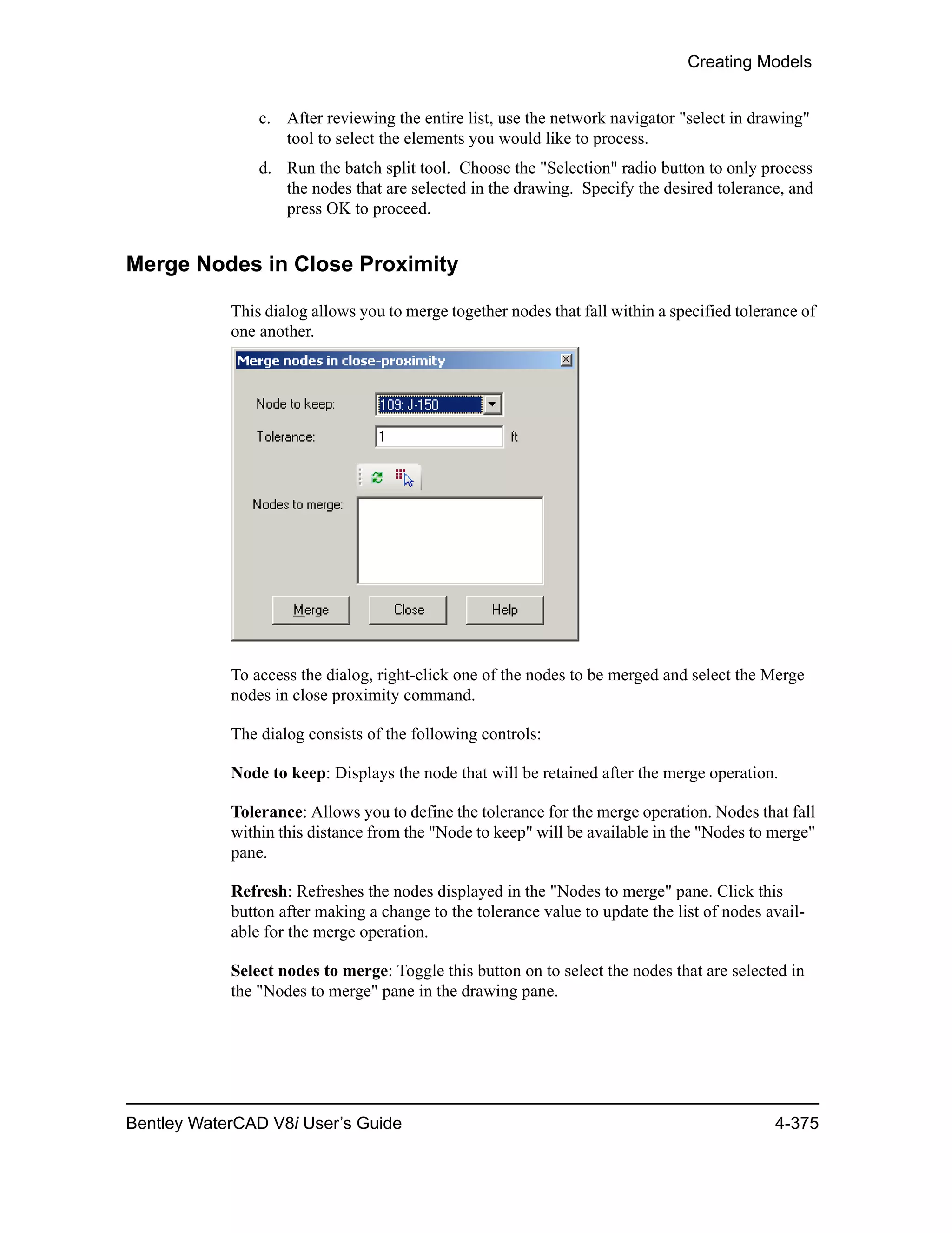 Creating Models
Bentley WaterCAD V8i User’s Guide 4-375
c. After reviewing the entire list, use the network navigator "select in drawing"
tool to select the elements you would like to process.
d. Run the batch split tool. Choose the "Selection" radio button to only process
the nodes that are selected in the drawing. Specify the desired tolerance, and
press OK to proceed.
Merge Nodes in Close Proximity
This dialog allows you to merge together nodes that fall within a specified tolerance of
one another.
To access the dialog, right-click one of the nodes to be merged and select the Merge
nodes in close proximity command.
The dialog consists of the following controls:
Node to keep: Displays the node that will be retained after the merge operation.
Tolerance: Allows you to define the tolerance for the merge operation. Nodes that fall
within this distance from the "Node to keep" will be available in the "Nodes to merge"
pane.
Refresh: Refreshes the nodes displayed in the "Nodes to merge" pane. Click this
button after making a change to the tolerance value to update the list of nodes avail-
able for the merge operation.
Select nodes to merge: Toggle this button on to select the nodes that are selected in
the "Nodes to merge" pane in the drawing pane.
 