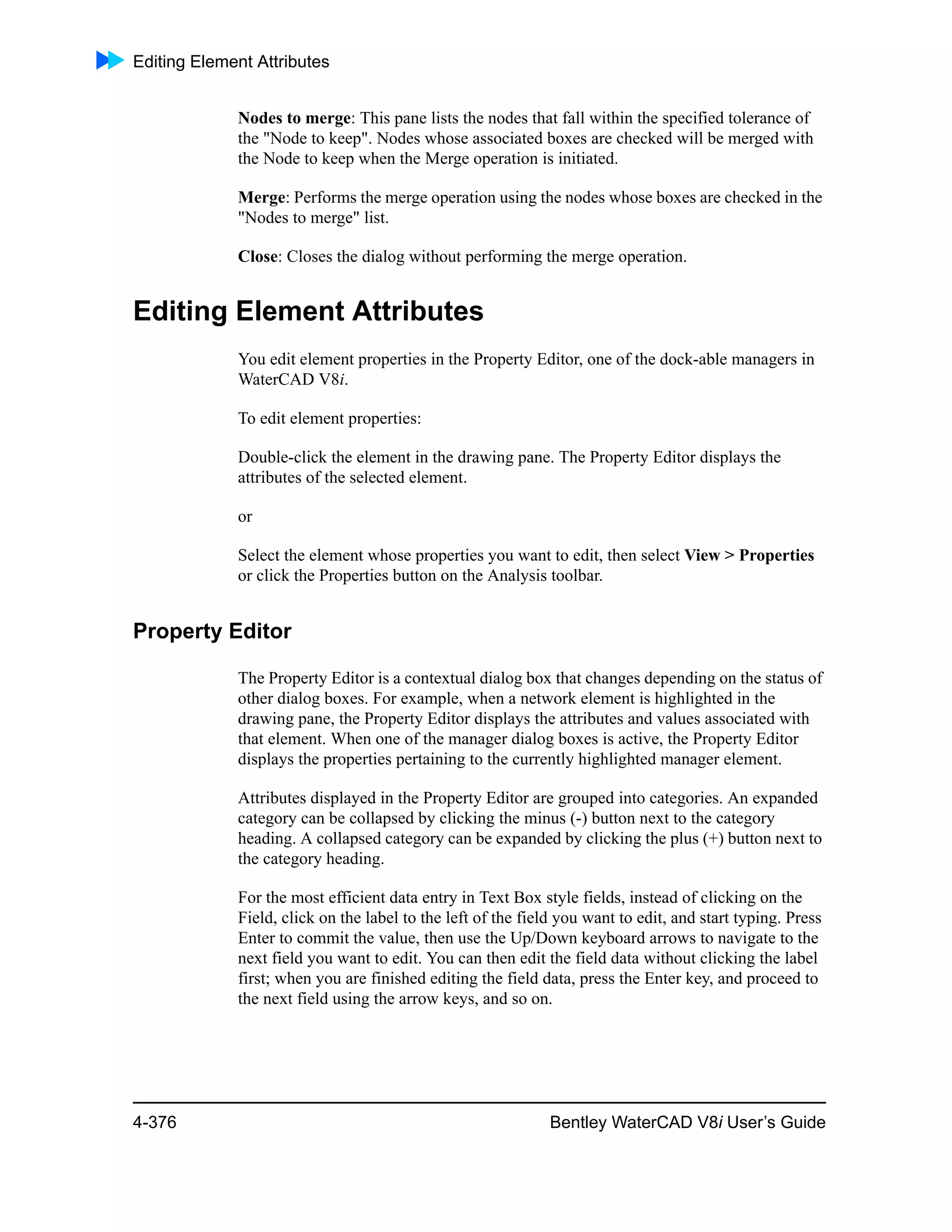Editing Element Attributes
4-376 Bentley WaterCAD V8i User’s Guide
Nodes to merge: This pane lists the nodes that fall within the specified tolerance of
the "Node to keep". Nodes whose associated boxes are checked will be merged with
the Node to keep when the Merge operation is initiated.
Merge: Performs the merge operation using the nodes whose boxes are checked in the
"Nodes to merge" list.
Close: Closes the dialog without performing the merge operation.
Editing Element Attributes
You edit element properties in the Property Editor, one of the dock-able managers in
WaterCAD V8i.
To edit element properties:
Double-click the element in the drawing pane. The Property Editor displays the
attributes of the selected element.
or
Select the element whose properties you want to edit, then select View > Properties
or click the Properties button on the Analysis toolbar.
Property Editor
The Property Editor is a contextual dialog box that changes depending on the status of
other dialog boxes. For example, when a network element is highlighted in the
drawing pane, the Property Editor displays the attributes and values associated with
that element. When one of the manager dialog boxes is active, the Property Editor
displays the properties pertaining to the currently highlighted manager element.
Attributes displayed in the Property Editor are grouped into categories. An expanded
category can be collapsed by clicking the minus (-) button next to the category
heading. A collapsed category can be expanded by clicking the plus (+) button next to
the category heading.
For the most efficient data entry in Text Box style fields, instead of clicking on the
Field, click on the label to the left of the field you want to edit, and start typing. Press
Enter to commit the value, then use the Up/Down keyboard arrows to navigate to the
next field you want to edit. You can then edit the field data without clicking the label
first; when you are finished editing the field data, press the Enter key, and proceed to
the next field using the arrow keys, and so on.
 