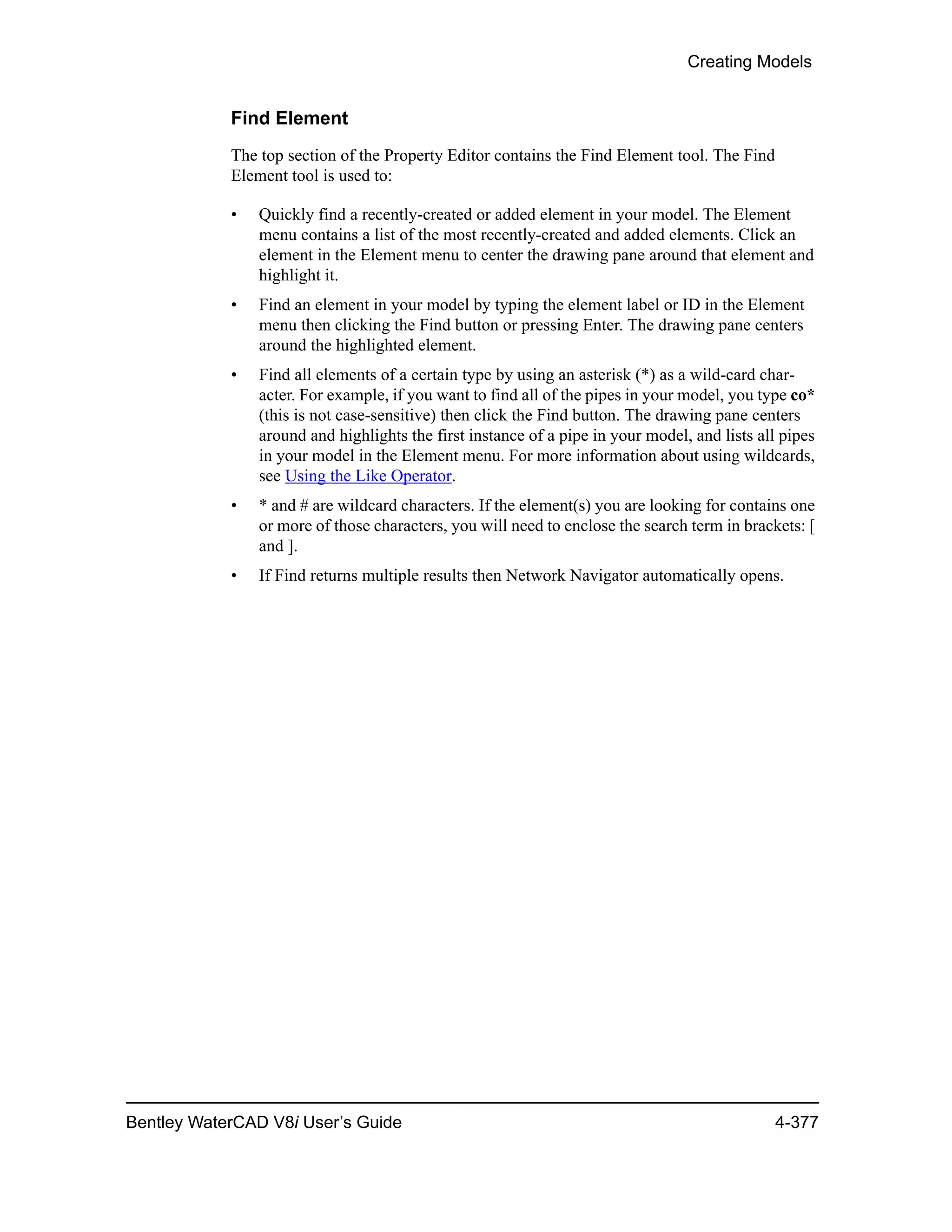 Creating Models
Bentley WaterCAD V8i User’s Guide 4-377
Find Element
The top section of the Property Editor contains the Find Element tool. The Find
Element tool is used to:
• Quickly find a recently-created or added element in your model. The Element
menu contains a list of the most recently-created and added elements. Click an
element in the Element menu to center the drawing pane around that element and
highlight it.
• Find an element in your model by typing the element label or ID in the Element
menu then clicking the Find button or pressing Enter. The drawing pane centers
around the highlighted element.
• Find all elements of a certain type by using an asterisk (*) as a wild-card char-
acter. For example, if you want to find all of the pipes in your model, you type co*
(this is not case-sensitive) then click the Find button. The drawing pane centers
around and highlights the first instance of a pipe in your model, and lists all pipes
in your model in the Element menu. For more information about using wildcards,
see Using the Like Operator.
• * and # are wildcard characters. If the element(s) you are looking for contains one
or more of those characters, you will need to enclose the search term in brackets: [
and ].
• If Find returns multiple results then Network Navigator automatically opens.
 