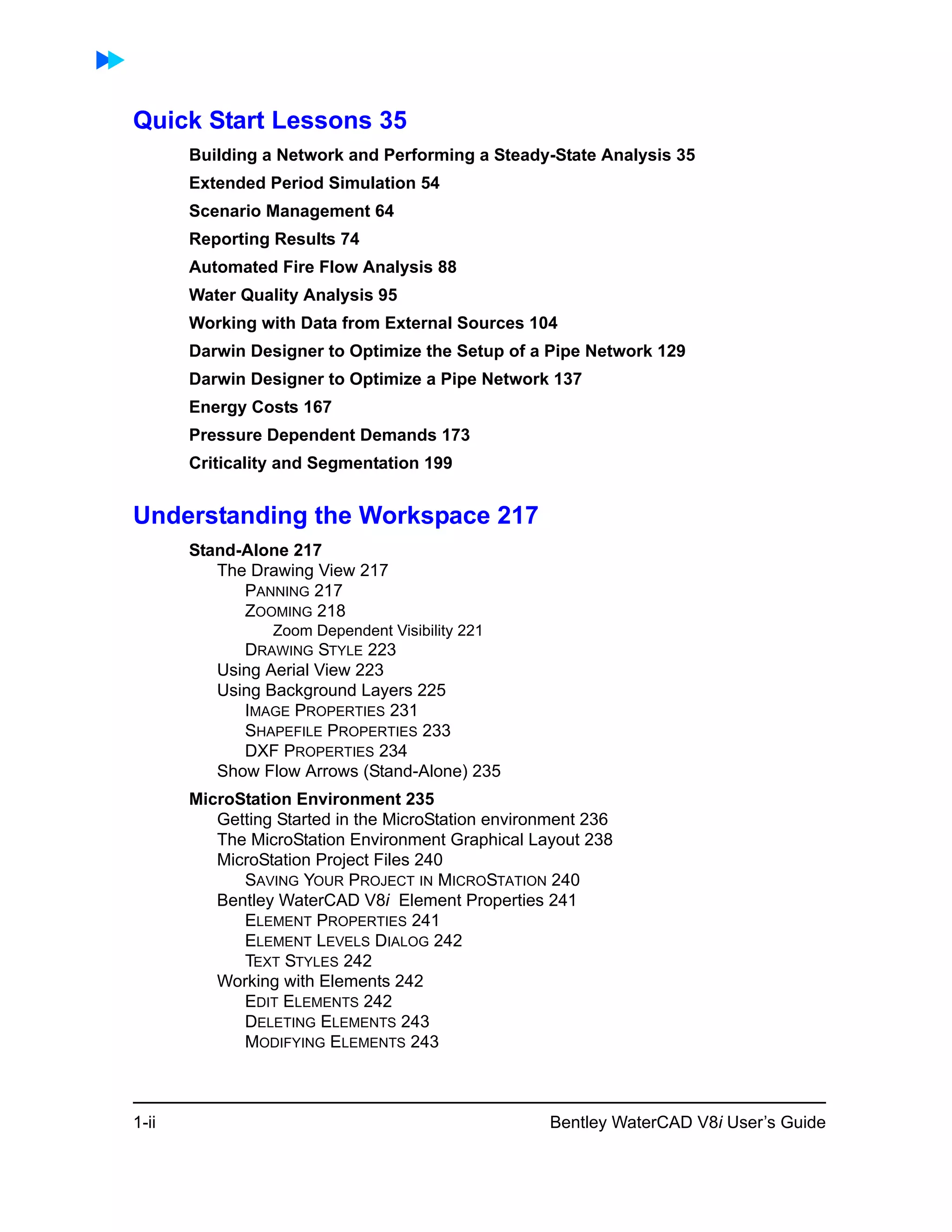 1-ii Bentley WaterCAD V8i User’s Guide
Quick Start Lessons 35
Building a Network and Performing a Steady-State Analysis 35
Extended Period Simulation 54
Scenario Management 64
Reporting Results 74
Automated Fire Flow Analysis 88
Water Quality Analysis 95
Working with Data from External Sources 104
Darwin Designer to Optimize the Setup of a Pipe Network 129
Darwin Designer to Optimize a Pipe Network 137
Energy Costs 167
Pressure Dependent Demands 173
Criticality and Segmentation 199
Understanding the Workspace 217
Stand-Alone 217
The Drawing View 217
PANNING 217
ZOOMING 218
Zoom Dependent Visibility 221
DRAWING STYLE 223
Using Aerial View 223
Using Background Layers 225
IMAGE PROPERTIES 231
SHAPEFILE PROPERTIES 233
DXF PROPERTIES 234
Show Flow Arrows (Stand-Alone) 235
MicroStation Environment 235
Getting Started in the MicroStation environment 236
The MicroStation Environment Graphical Layout 238
MicroStation Project Files 240
SAVING YOUR PROJECT IN MICROSTATION 240
Bentley WaterCAD V8i Element Properties 241
ELEMENT PROPERTIES 241
ELEMENT LEVELS DIALOG 242
TEXT STYLES 242
Working with Elements 242
EDIT ELEMENTS 242
DELETING ELEMENTS 243
MODIFYING ELEMENTS 243
 