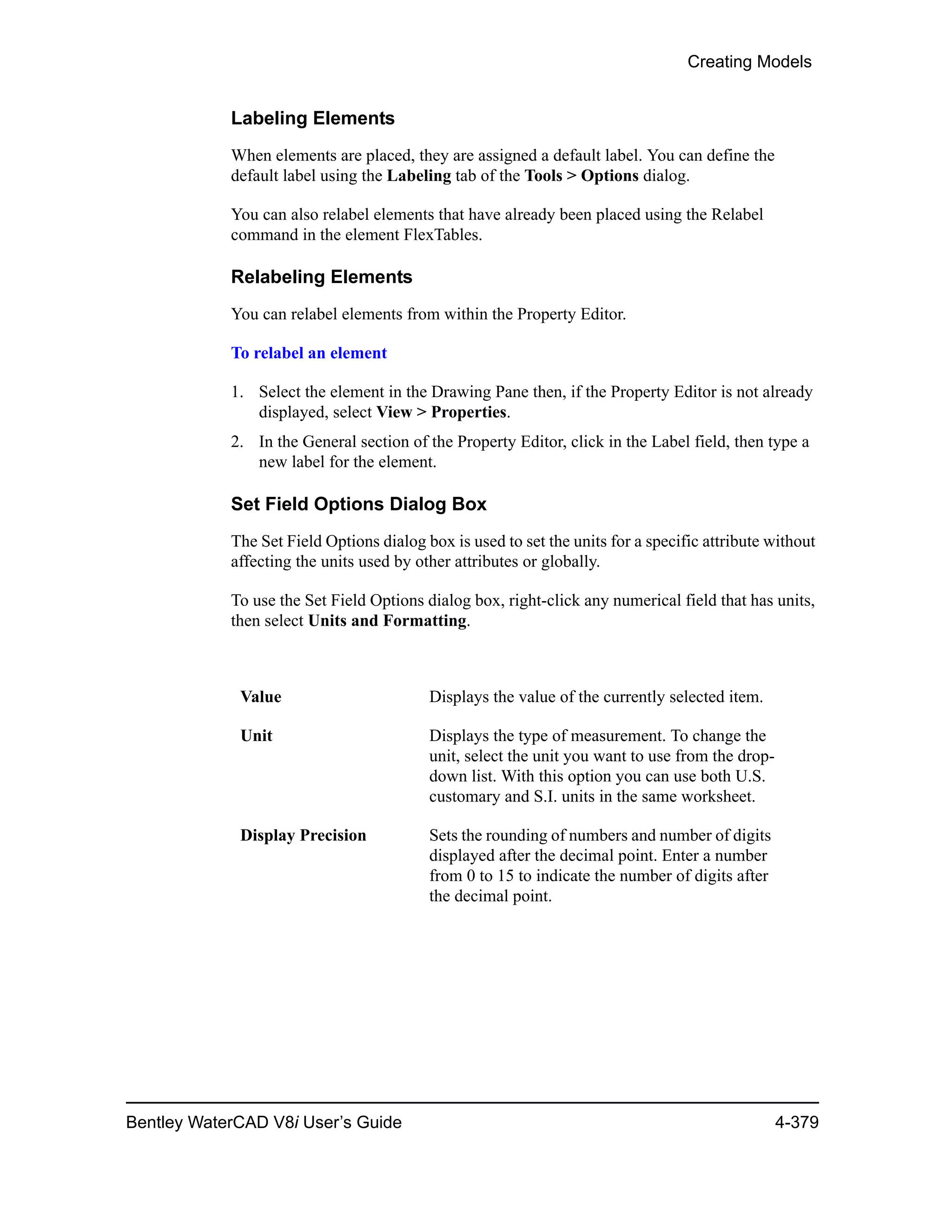 Creating Models
Bentley WaterCAD V8i User’s Guide 4-379
Labeling Elements
When elements are placed, they are assigned a default label. You can define the
default label using the Labeling tab of the Tools > Options dialog.
You can also relabel elements that have already been placed using the Relabel
command in the element FlexTables.
Relabeling Elements
You can relabel elements from within the Property Editor.
To relabel an element
1. Select the element in the Drawing Pane then, if the Property Editor is not already
displayed, select View > Properties.
2. In the General section of the Property Editor, click in the Label field, then type a
new label for the element.
Set Field Options Dialog Box
The Set Field Options dialog box is used to set the units for a specific attribute without
affecting the units used by other attributes or globally.
To use the Set Field Options dialog box, right-click any numerical field that has units,
then select Units and Formatting.
Value Displays the value of the currently selected item.
Unit Displays the type of measurement. To change the
unit, select the unit you want to use from the drop-
down list. With this option you can use both U.S.
customary and S.I. units in the same worksheet.
Display Precision Sets the rounding of numbers and number of digits
displayed after the decimal point. Enter a number
from 0 to 15 to indicate the number of digits after
the decimal point.
 