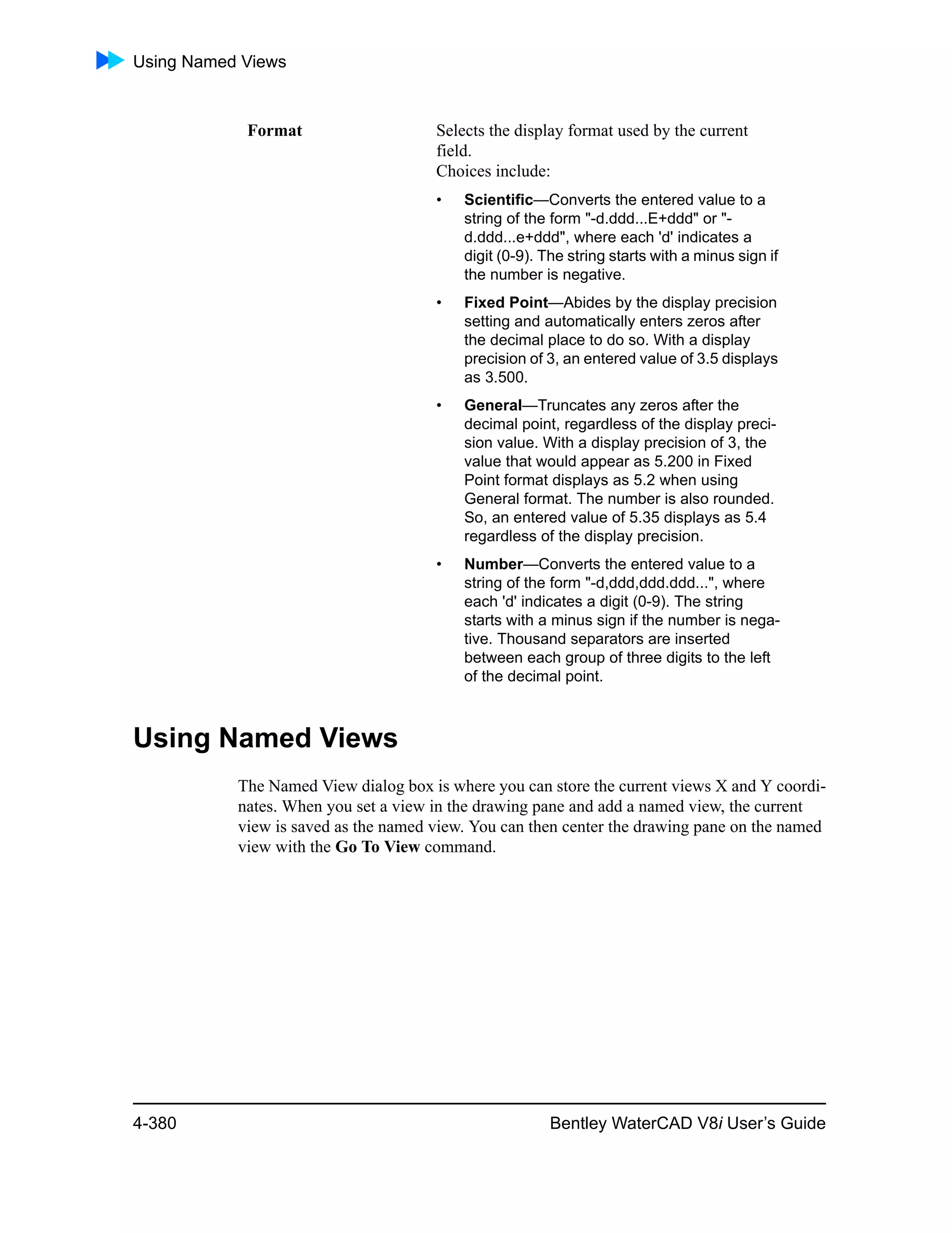 Using Named Views
4-380 Bentley WaterCAD V8i User’s Guide
Using Named Views
The Named View dialog box is where you can store the current views X and Y coordi-
nates. When you set a view in the drawing pane and add a named view, the current
view is saved as the named view. You can then center the drawing pane on the named
view with the Go To View command.
Format Selects the display format used by the current
field.
Choices include:
• Scientific—Converts the entered value to a
string of the form "-d.ddd...E+ddd" or "-
d.ddd...e+ddd", where each 'd' indicates a
digit (0-9). The string starts with a minus sign if
the number is negative.
• Fixed Point—Abides by the display precision
setting and automatically enters zeros after
the decimal place to do so. With a display
precision of 3, an entered value of 3.5 displays
as 3.500.
• General—Truncates any zeros after the
decimal point, regardless of the display preci-
sion value. With a display precision of 3, the
value that would appear as 5.200 in Fixed
Point format displays as 5.2 when using
General format. The number is also rounded.
So, an entered value of 5.35 displays as 5.4
regardless of the display precision.
• Number—Converts the entered value to a
string of the form "-d,ddd,ddd.ddd...", where
each 'd' indicates a digit (0-9). The string
starts with a minus sign if the number is nega-
tive. Thousand separators are inserted
between each group of three digits to the left
of the decimal point.
 