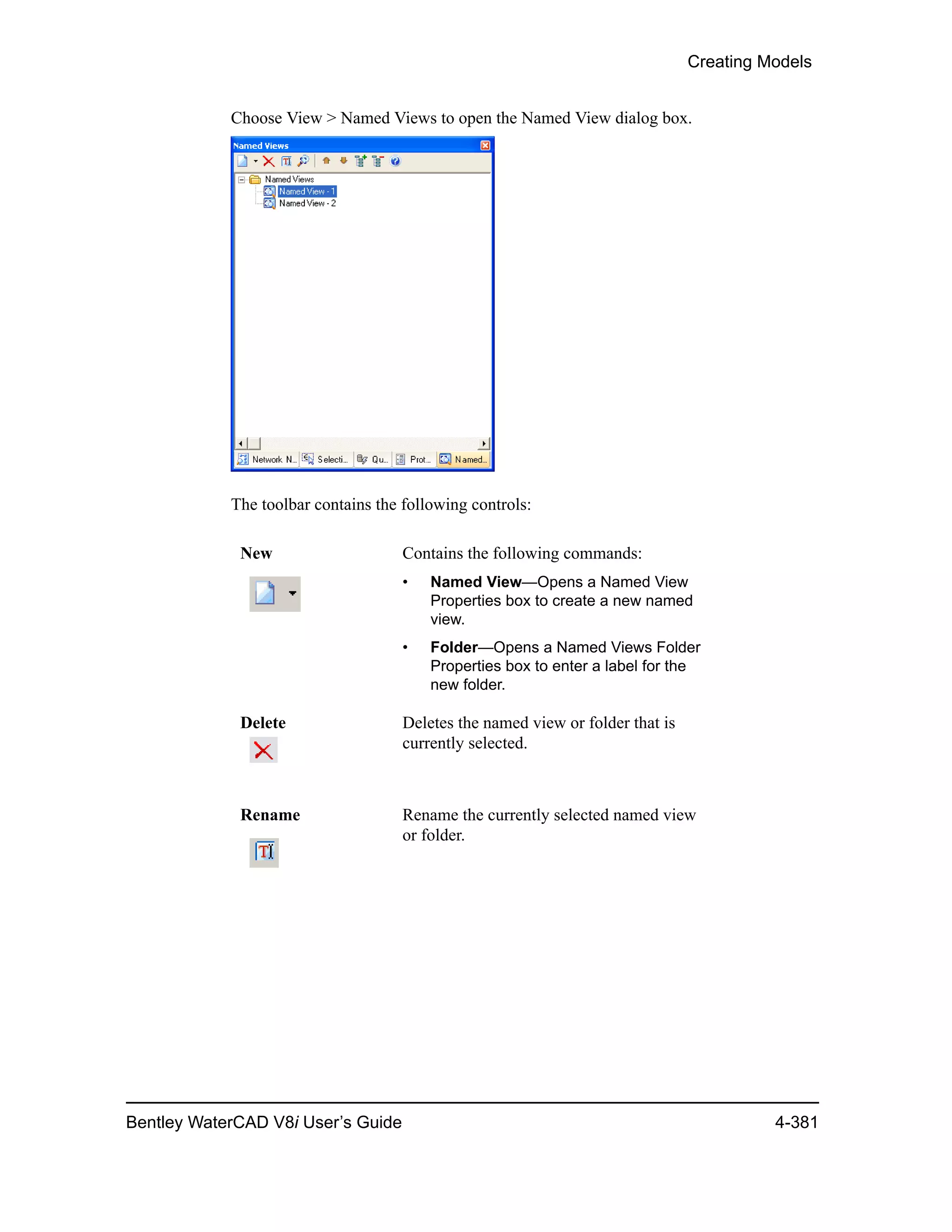 Creating Models
Bentley WaterCAD V8i User’s Guide 4-381
Choose View > Named Views to open the Named View dialog box.
The toolbar contains the following controls:
New Contains the following commands:
• Named View—Opens a Named View
Properties box to create a new named
view.
• Folder—Opens a Named Views Folder
Properties box to enter a label for the
new folder.
Delete Deletes the named view or folder that is
currently selected.
Rename Rename the currently selected named view
or folder.
 