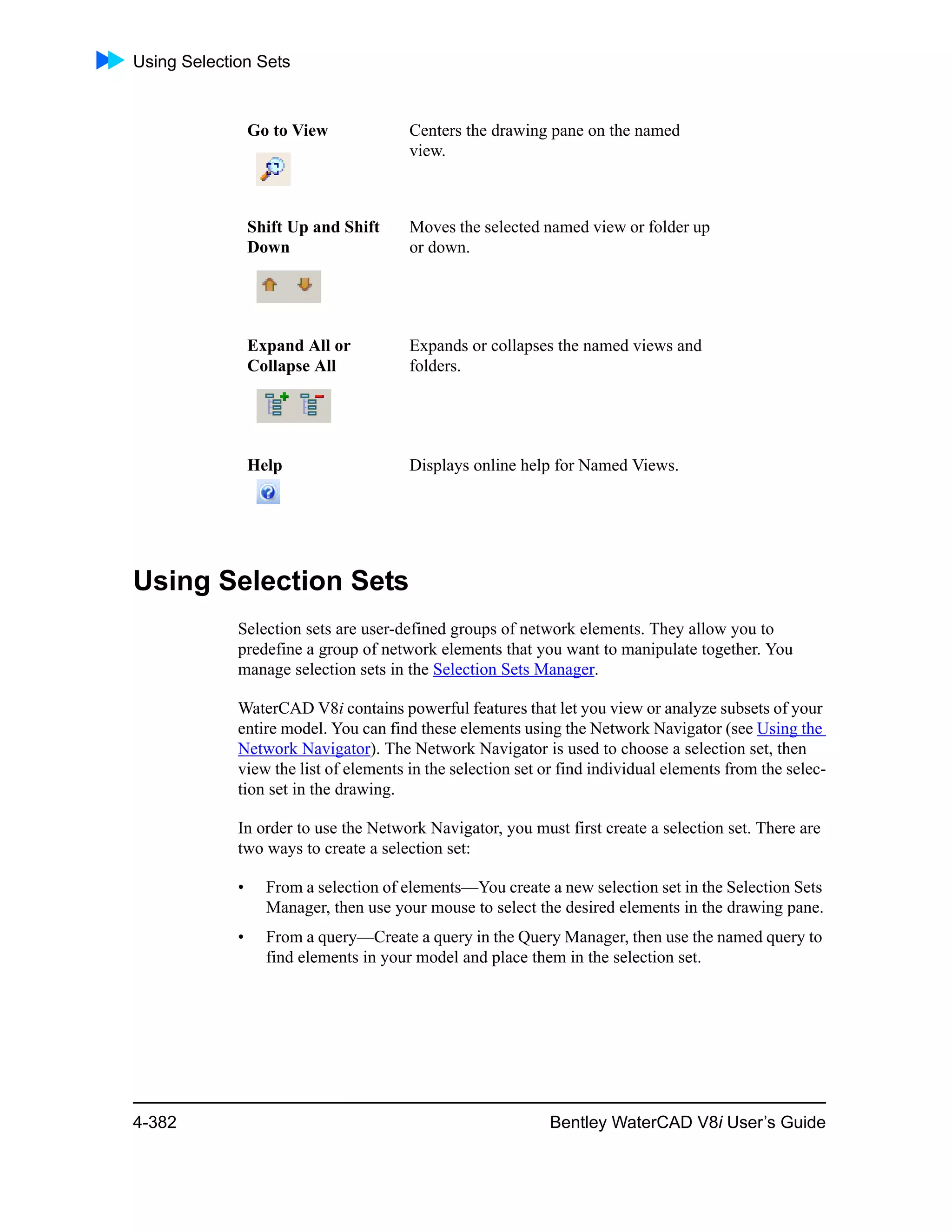 Using Selection Sets
4-382 Bentley WaterCAD V8i User’s Guide
Using Selection Sets
Selection sets are user-defined groups of network elements. They allow you to
predefine a group of network elements that you want to manipulate together. You
manage selection sets in the Selection Sets Manager.
WaterCAD V8i contains powerful features that let you view or analyze subsets of your
entire model. You can find these elements using the Network Navigator (see Using the
Network Navigator). The Network Navigator is used to choose a selection set, then
view the list of elements in the selection set or find individual elements from the selec-
tion set in the drawing.
In order to use the Network Navigator, you must first create a selection set. There are
two ways to create a selection set:
• From a selection of elements—You create a new selection set in the Selection Sets
Manager, then use your mouse to select the desired elements in the drawing pane.
• From a query—Create a query in the Query Manager, then use the named query to
find elements in your model and place them in the selection set.
Go to View Centers the drawing pane on the named
view.
Shift Up and Shift
Down
Moves the selected named view or folder up
or down.
Expand All or
Collapse All
Expands or collapses the named views and
folders.
Help Displays online help for Named Views.
 