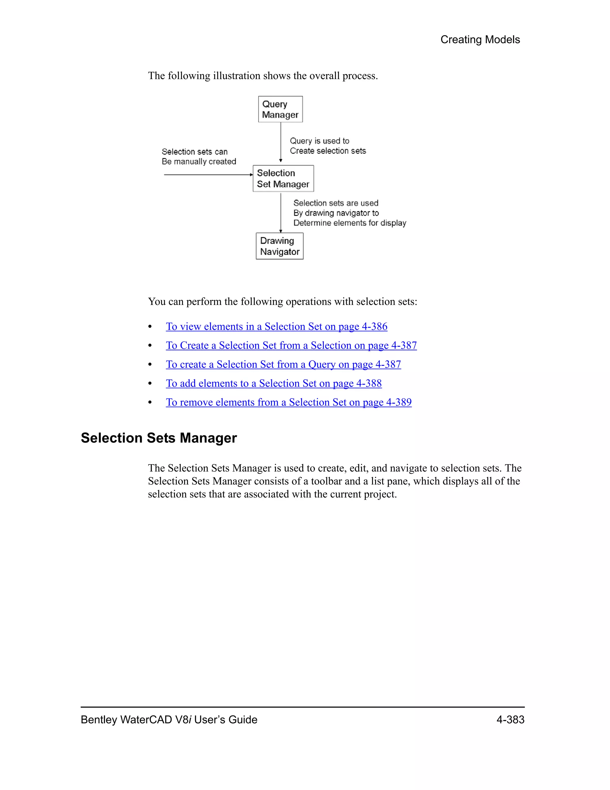 Creating Models
Bentley WaterCAD V8i User’s Guide 4-383
The following illustration shows the overall process.
You can perform the following operations with selection sets:
• To view elements in a Selection Set on page 4-386
• To Create a Selection Set from a Selection on page 4-387
• To create a Selection Set from a Query on page 4-387
• To add elements to a Selection Set on page 4-388
• To remove elements from a Selection Set on page 4-389
Selection Sets Manager
The Selection Sets Manager is used to create, edit, and navigate to selection sets. The
Selection Sets Manager consists of a toolbar and a list pane, which displays all of the
selection sets that are associated with the current project.
 