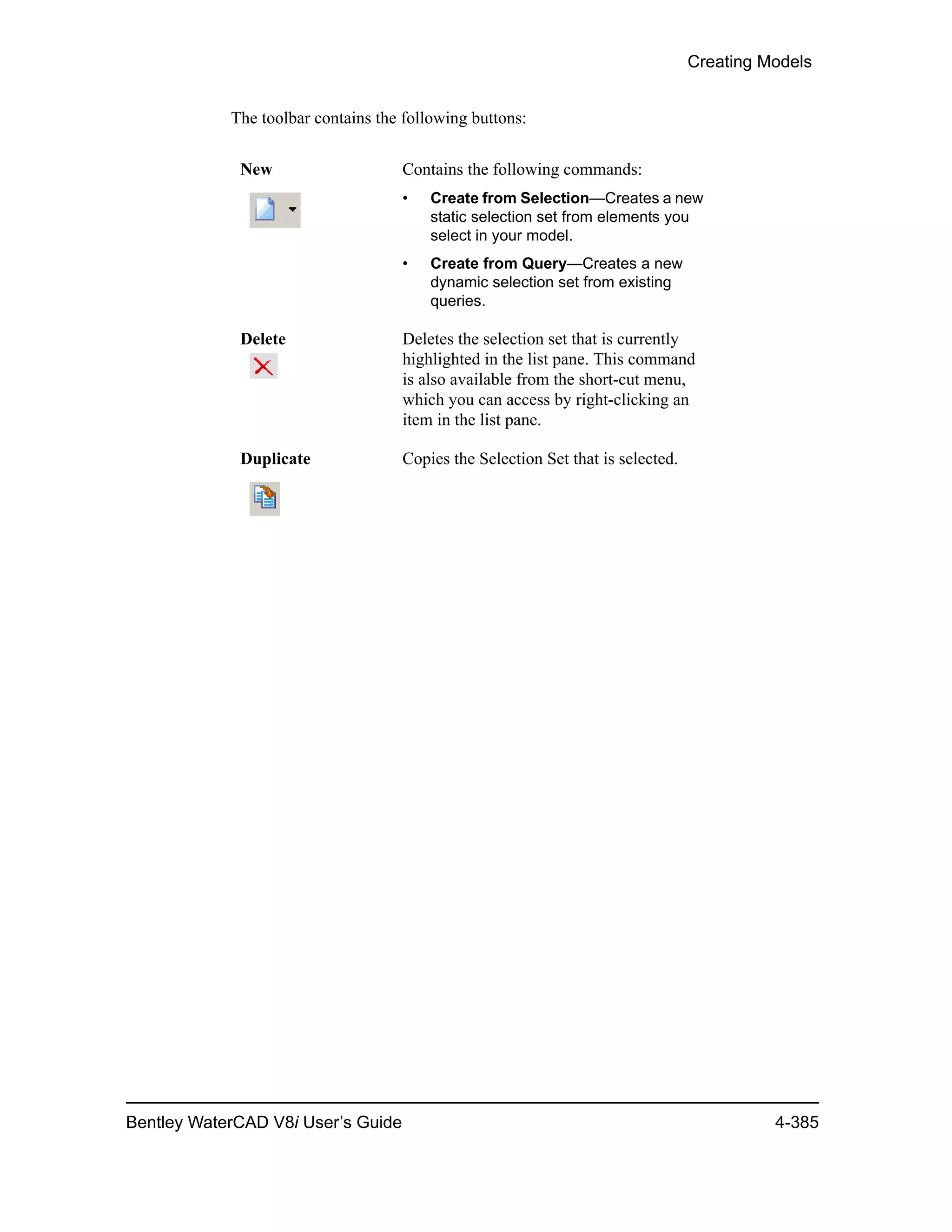 Creating Models
Bentley WaterCAD V8i User’s Guide 4-385
The toolbar contains the following buttons:
New Contains the following commands:
• Create from Selection—Creates a new
static selection set from elements you
select in your model.
• Create from Query—Creates a new
dynamic selection set from existing
queries.
Delete Deletes the selection set that is currently
highlighted in the list pane. This command
is also available from the short-cut menu,
which you can access by right-clicking an
item in the list pane.
Duplicate Copies the Selection Set that is selected.
 