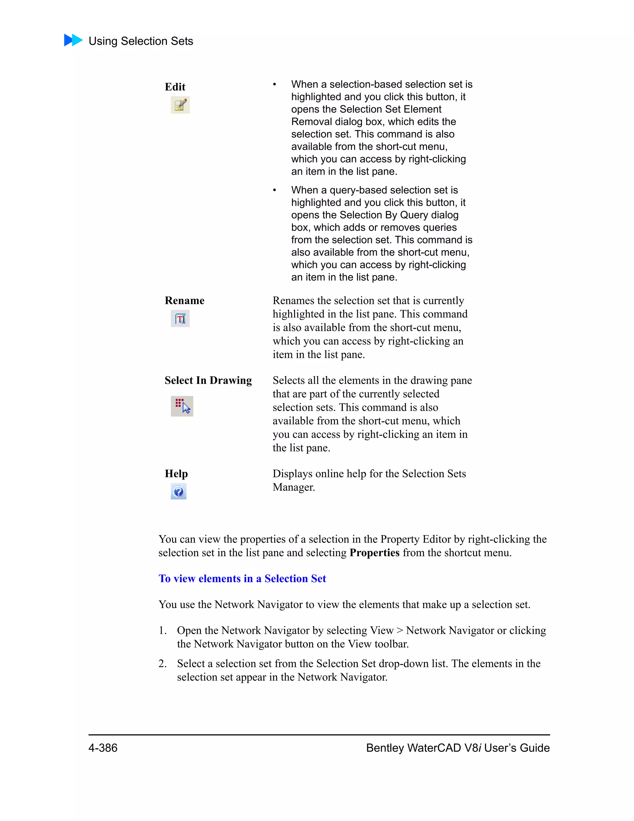 Using Selection Sets
4-386 Bentley WaterCAD V8i User’s Guide
You can view the properties of a selection in the Property Editor by right-clicking the
selection set in the list pane and selecting Properties from the shortcut menu.
To view elements in a Selection Set
You use the Network Navigator to view the elements that make up a selection set.
1. Open the Network Navigator by selecting View > Network Navigator or clicking
the Network Navigator button on the View toolbar.
2. Select a selection set from the Selection Set drop-down list. The elements in the
selection set appear in the Network Navigator.
Edit • When a selection-based selection set is
highlighted and you click this button, it
opens the Selection Set Element
Removal dialog box, which edits the
selection set. This command is also
available from the short-cut menu,
which you can access by right-clicking
an item in the list pane.
• When a query-based selection set is
highlighted and you click this button, it
opens the Selection By Query dialog
box, which adds or removes queries
from the selection set. This command is
also available from the short-cut menu,
which you can access by right-clicking
an item in the list pane.
Rename Renames the selection set that is currently
highlighted in the list pane. This command
is also available from the short-cut menu,
which you can access by right-clicking an
item in the list pane.
Select In Drawing Selects all the elements in the drawing pane
that are part of the currently selected
selection sets. This command is also
available from the short-cut menu, which
you can access by right-clicking an item in
the list pane.
Help Displays online help for the Selection Sets
Manager.
 
