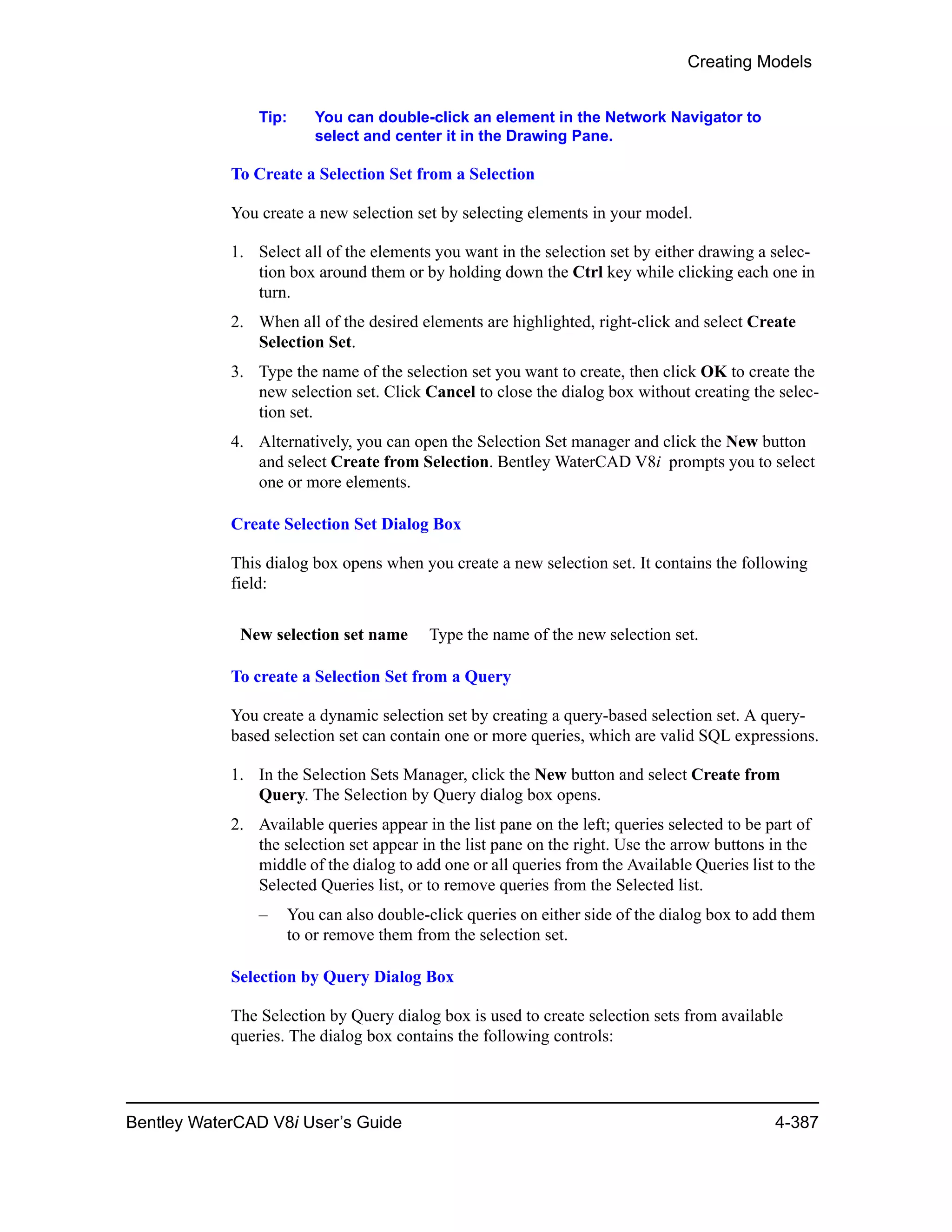 Creating Models
Bentley WaterCAD V8i User’s Guide 4-387
Tip: You can double-click an element in the Network Navigator to
select and center it in the Drawing Pane.
To Create a Selection Set from a Selection
You create a new selection set by selecting elements in your model.
1. Select all of the elements you want in the selection set by either drawing a selec-
tion box around them or by holding down the Ctrl key while clicking each one in
turn.
2. When all of the desired elements are highlighted, right-click and select Create
Selection Set.
3. Type the name of the selection set you want to create, then click OK to create the
new selection set. Click Cancel to close the dialog box without creating the selec-
tion set.
4. Alternatively, you can open the Selection Set manager and click the New button
and select Create from Selection. Bentley WaterCAD V8i prompts you to select
one or more elements.
Create Selection Set Dialog Box
This dialog box opens when you create a new selection set. It contains the following
field:
To create a Selection Set from a Query
You create a dynamic selection set by creating a query-based selection set. A query-
based selection set can contain one or more queries, which are valid SQL expressions.
1. In the Selection Sets Manager, click the New button and select Create from
Query. The Selection by Query dialog box opens.
2. Available queries appear in the list pane on the left; queries selected to be part of
the selection set appear in the list pane on the right. Use the arrow buttons in the
middle of the dialog to add one or all queries from the Available Queries list to the
Selected Queries list, or to remove queries from the Selected list.
– You can also double-click queries on either side of the dialog box to add them
to or remove them from the selection set.
Selection by Query Dialog Box
The Selection by Query dialog box is used to create selection sets from available
queries. The dialog box contains the following controls:
New selection set name Type the name of the new selection set.
 