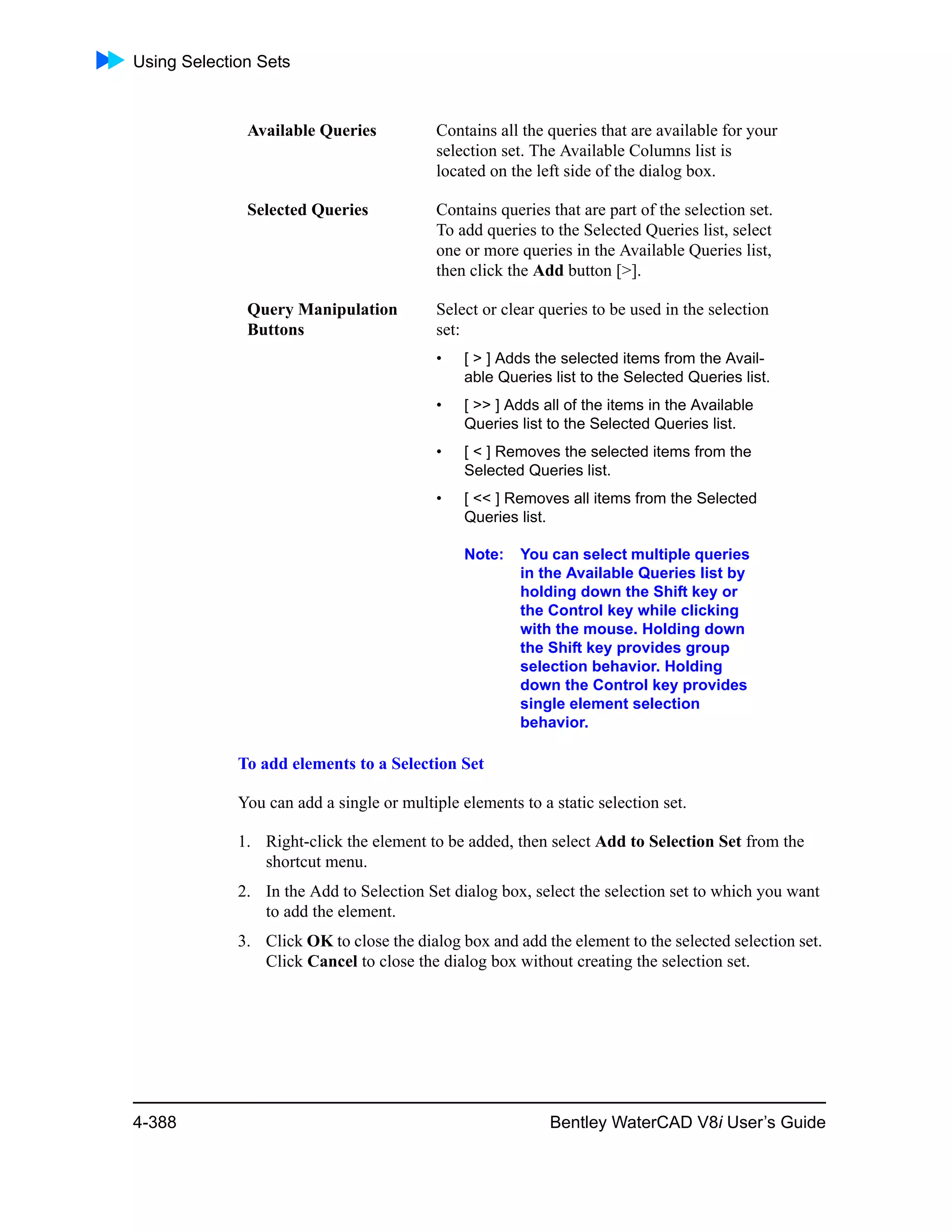 Using Selection Sets
4-388 Bentley WaterCAD V8i User’s Guide
To add elements to a Selection Set
You can add a single or multiple elements to a static selection set.
1. Right-click the element to be added, then select Add to Selection Set from the
shortcut menu.
2. In the Add to Selection Set dialog box, select the selection set to which you want
to add the element.
3. Click OK to close the dialog box and add the element to the selected selection set.
Click Cancel to close the dialog box without creating the selection set.
Available Queries Contains all the queries that are available for your
selection set. The Available Columns list is
located on the left side of the dialog box.
Selected Queries Contains queries that are part of the selection set.
To add queries to the Selected Queries list, select
one or more queries in the Available Queries list,
then click the Add button [>].
Query Manipulation
Buttons
Select or clear queries to be used in the selection
set:
• [ > ] Adds the selected items from the Avail-
able Queries list to the Selected Queries list.
• [ >> ] Adds all of the items in the Available
Queries list to the Selected Queries list.
• [ < ] Removes the selected items from the
Selected Queries list.
• [ << ] Removes all items from the Selected
Queries list.
Note: You can select multiple queries
in the Available Queries list by
holding down the Shift key or
the Control key while clicking
with the mouse. Holding down
the Shift key provides group
selection behavior. Holding
down the Control key provides
single element selection
behavior.
 